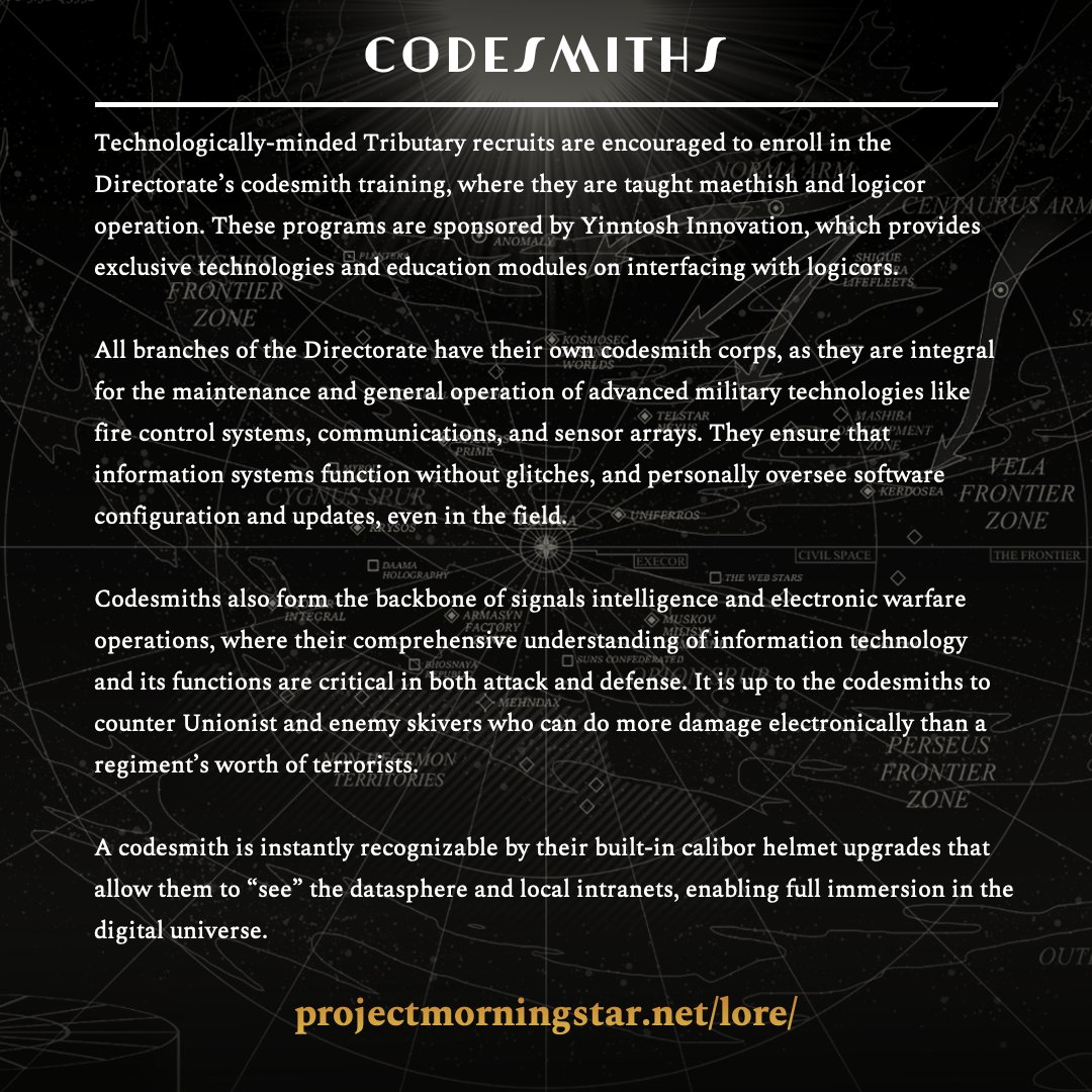 Codesmiths

Read more in the Ledger at projectmorningstar.net/lore/

Technologically-minded Tributary recruits are encouraged to enroll in the Directorate’s codesmith training, where they are taught maethish and logicor operation. These programs are sponsored by Yinntosh Innovation,