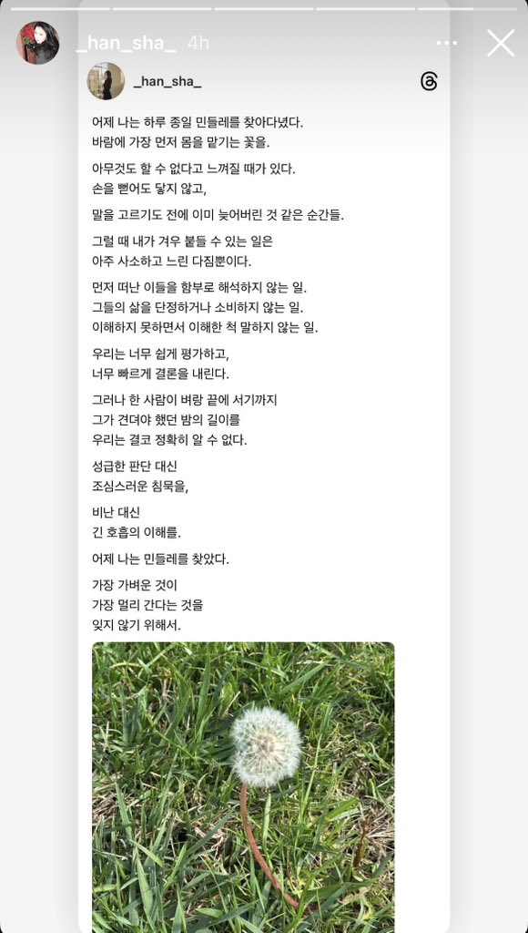 2026.02.16 _han_sha_ ig story’s

“เมื่อวานฉันออกตามหาดอกแดนดิไลออนทั้งวัน ดอกไม้ที่เอนตามสายลม

มีบางครั้งที่เรารู้สึกว่าทำอะไรไม่ได้เลย แม้จะเอื้อมมือออกไปแต่ก็เอื้อมไม่ถึง เป็นช่วงเวลาที่เหมือนทุกอย่างสายเกินไปแล้ว ทั้งที่ยังไม่ทันได้เรียบเรียงคำพูดด้วยซ้ำ

ในเวลาแบบนั้น