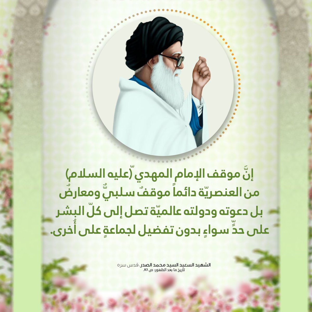 إنَّ موقف الإمام المهدي ّ(عليه السلام) 
من العنصريّة دائماً موقفٌ سلبيٌّ ومعارضٌ
بل دعوته ودولته عالميّة تصل إلى كلّ البشر 
على حدٍّ سواءٍ بدون تفضيل لجماعةٍ على أُخرى.
الشهيد السعيد السيد محمد الصدر، قدس سره
تاريخ ما بعد الظهور: ص 83
الحسابات الرسمية لمؤسسة المرقد الطاهر: