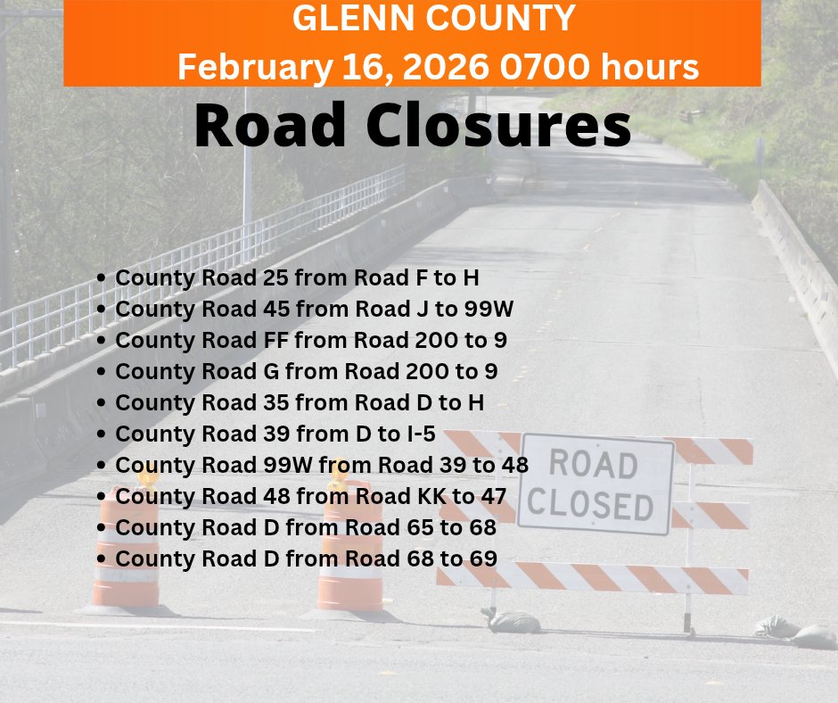 Glenn County Road Closures 2-16
County Rd 25 from F to H
County Rd 45 from J to 99W
County Rd FF from 200 to 9
County Rd G from 200 to 9
County Rd 35 from D to H
County Rd 39 from D to I-5 
County Rd 99W from 39 to 48
Co Rd 48 from KK to 47
Rd D from 65 to 68
Rd D from 68 to 69