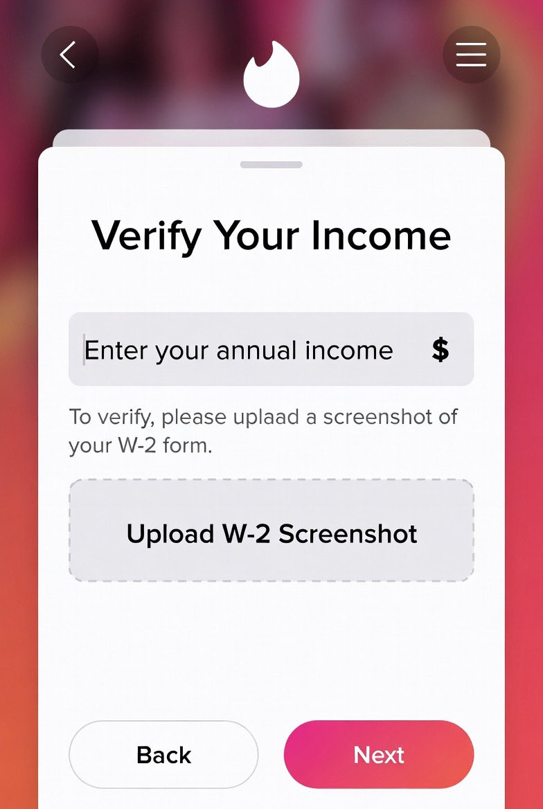 RUMOR: in an effort to increase users’ experience, Tinder may soon roll out “income verification” features starting with San Francisco. 

Users can state their income and upload a W-2 (or other form) to prove their income.