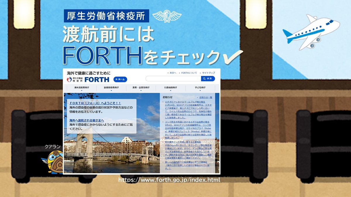 【感染症情報を｢FORTH｣で発信中】

検疫所ウェブサイト「FORTH」では、海外の最新の感染症情報や、予防法などを掲載しています。

・ここに注意！海外渡航にあたって
・何か変？旅行後の健康チェック 等

渡航前に正しい知識と予防法を身に付けましょう。

■詳細
forth.go.jp/index.html