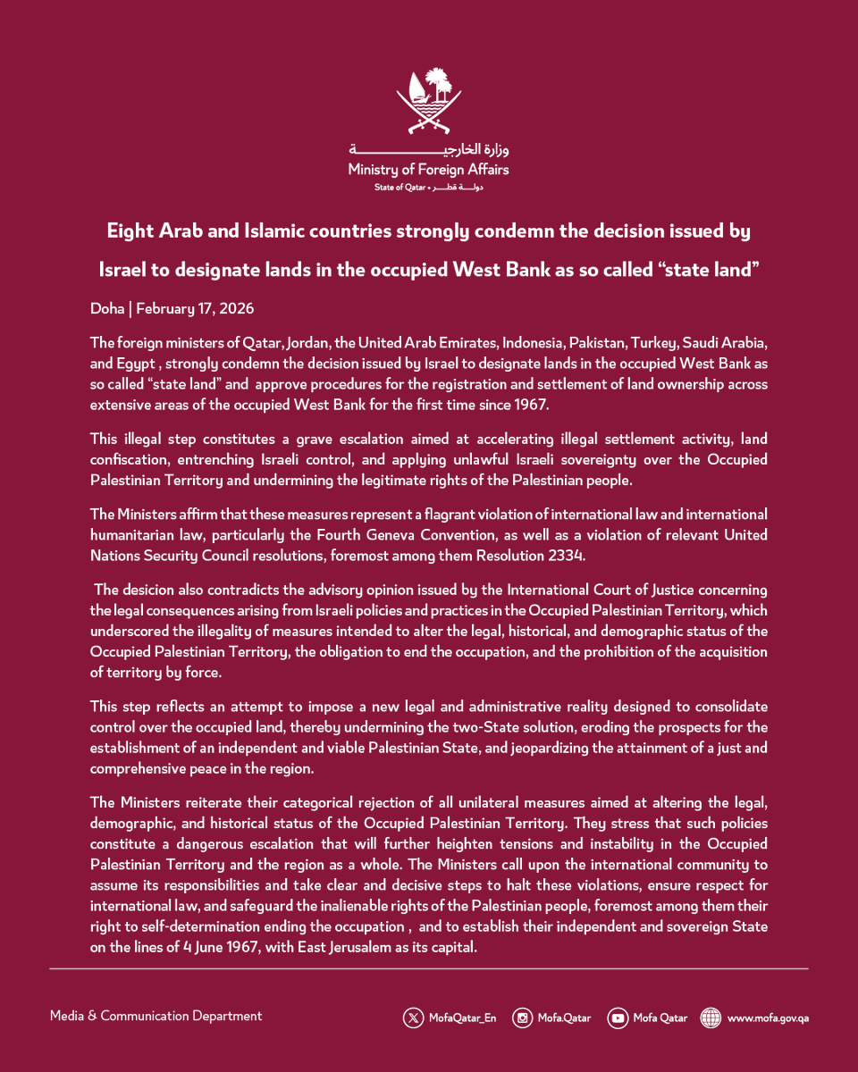 Eight Arab and Islamic countries strongly condemn the decision issued by Israel to designate lands in the occupied West Bank as so called “state land"

Doha | February 17, 2026

The foreign ministers of Qatar, Jordan, the United Arab Emirates, Indonesia, Pakistan, Turkey, Saudi