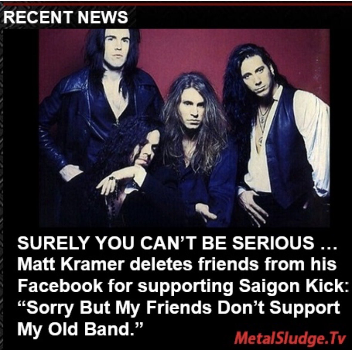 StevieTuff's tweet photo. SURELY YOU CANβT BE SERIOUS β¦
Matt Kramer deletes friends from his Facebook for supporting Saigon Kick: βSorry But My Friends Donβt Support My Old Band.β
#saigonkick #mattkramer #fifthgrade #jasonbieler #philvarone #loveisontheway #metalsludge
https://t.co/y3N9T35T1K https://t.co/k9PDyhw4KI