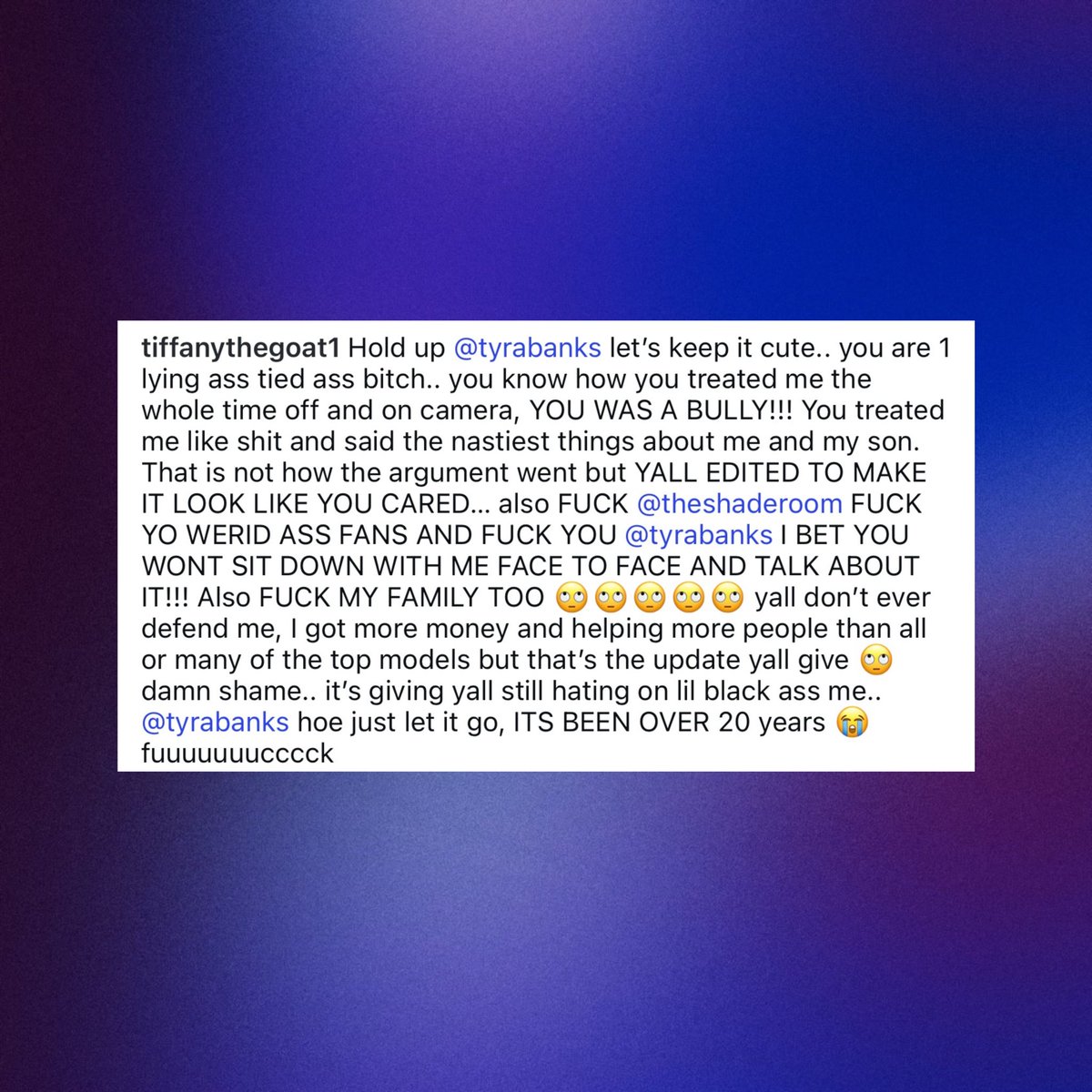 Tiffany Richardson reacts to Tyra Banks' ‘America's Next Top Model’ documentary:

“Tyra Banks let's keep it cute.. you are 1 lying a** tied a** bi***.. you know how you treated me the whole time off and on camera, YOU WAS A BULLY!!! You treated me like shit and said the nastiest