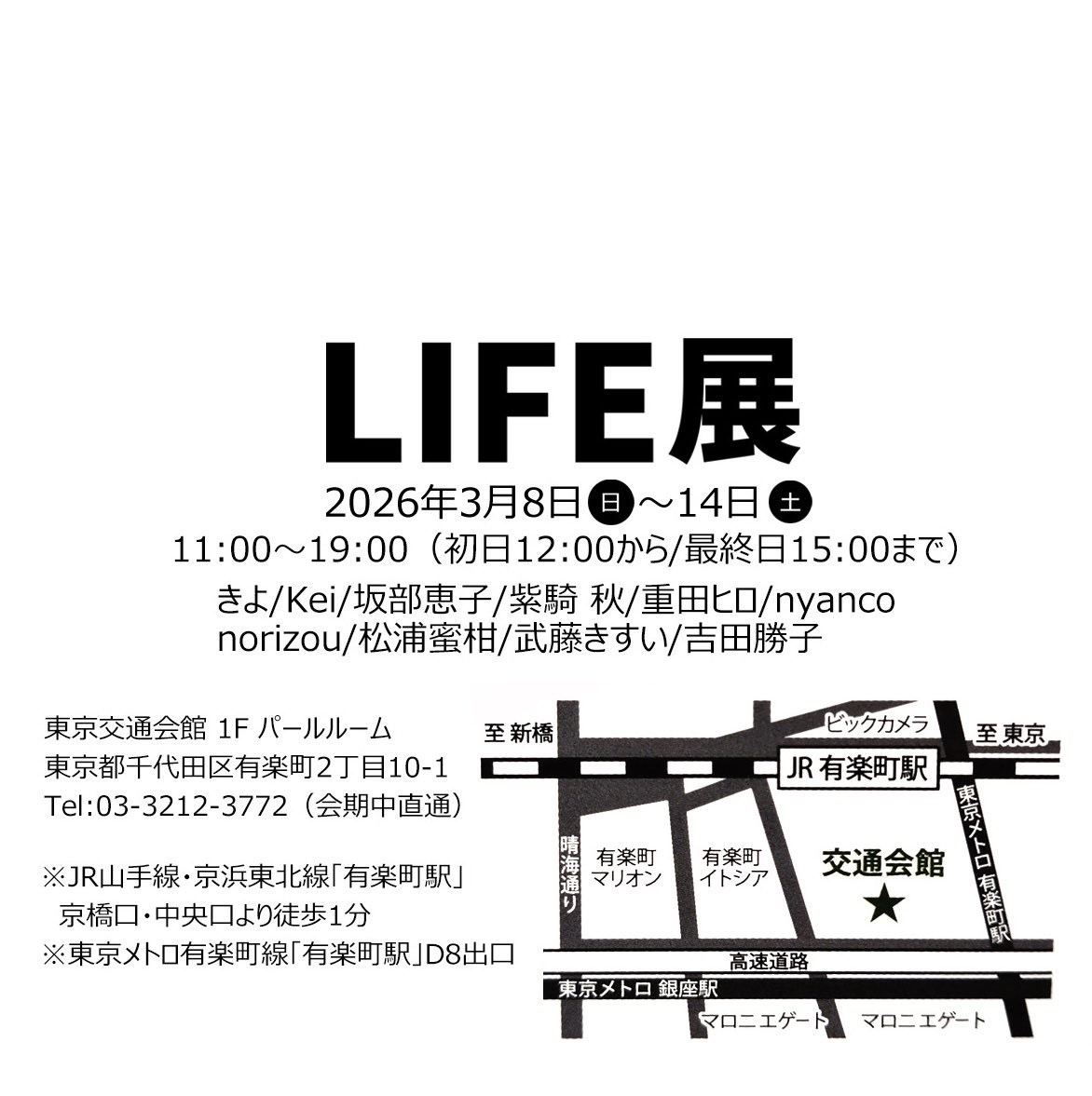 LIFE展
〜それぞれがみつめる生命の息吹〜
2026年3月8日(日)〜3月14日(土)

東京交通会館1F パールルーム
東京都千代田区有楽町2-10-1

きよ 
Kei 
坂部恵子 
紫騎 秋 <a href="/WOLFpackHUSKYcl/">紫騎 秋　LIFE展、いきものづくし</a> 
重田ヒロ 
nyanco 
norizou <a href="/norizou5221/">norizou5221</a> 
松浦蜜柑 <a href="/MatsuuraMikan/">松浦 蜜柑 Mikan Matsuura</a> 
武藤きすい 
かち 
#LIFE展2026