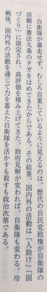 「自衛隊が暴走せず、むしろ自重しているように見えるのは、歴代の自民党政権が自衛隊の活動に憲法九条のタガをはめてきたからである。その結果、国内外の活動は「人助け」「国づくり」に限定され、高評価を積み上げてきた。政府見解が変われば、自衛隊も変わる」（『日本は戦争をするのか』P198）