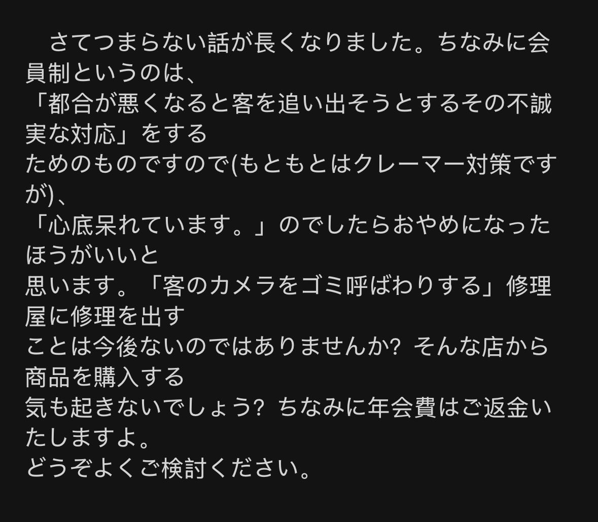浅草の有名修理店から1500字超えのお説教メール届いた
・「レンズなしはゴミ」と改めて断言
・客への侮辱を「老婆心」と正当化
・会員制は「気に入らない客を追い出すためのもの」と公言
会費払ってる客を「クレーマー扱い」して追い出そうとする姿勢、逆に感服ですw