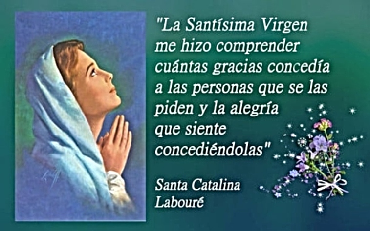 FRASES DE LOS SANTOS:
«La Santísima Virgen me hizo comprender cuántas gracias concedía a las personas que se las piden y la alegría que siente concediéndolas»
(SANTA CATALINA LABOURÉ)