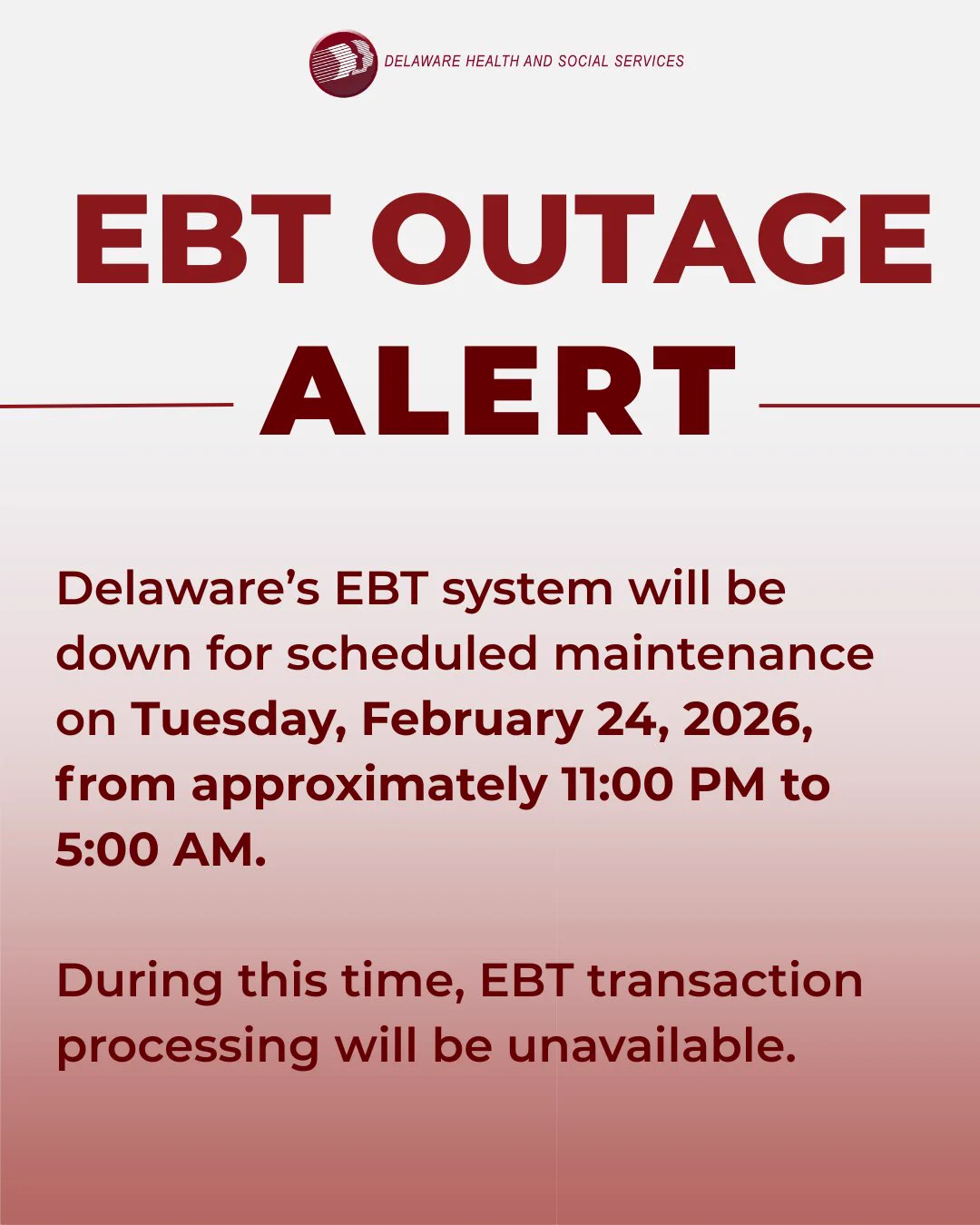 DHSS Logo. EBT Outage Alert. Delaware’s EBT system will be down for scheduled maintenance on Tuesday, February 24, 2026, 
from approximately 11:00 PM to 5:00 AM. During this time, EBT transaction processing will be unavailable. 