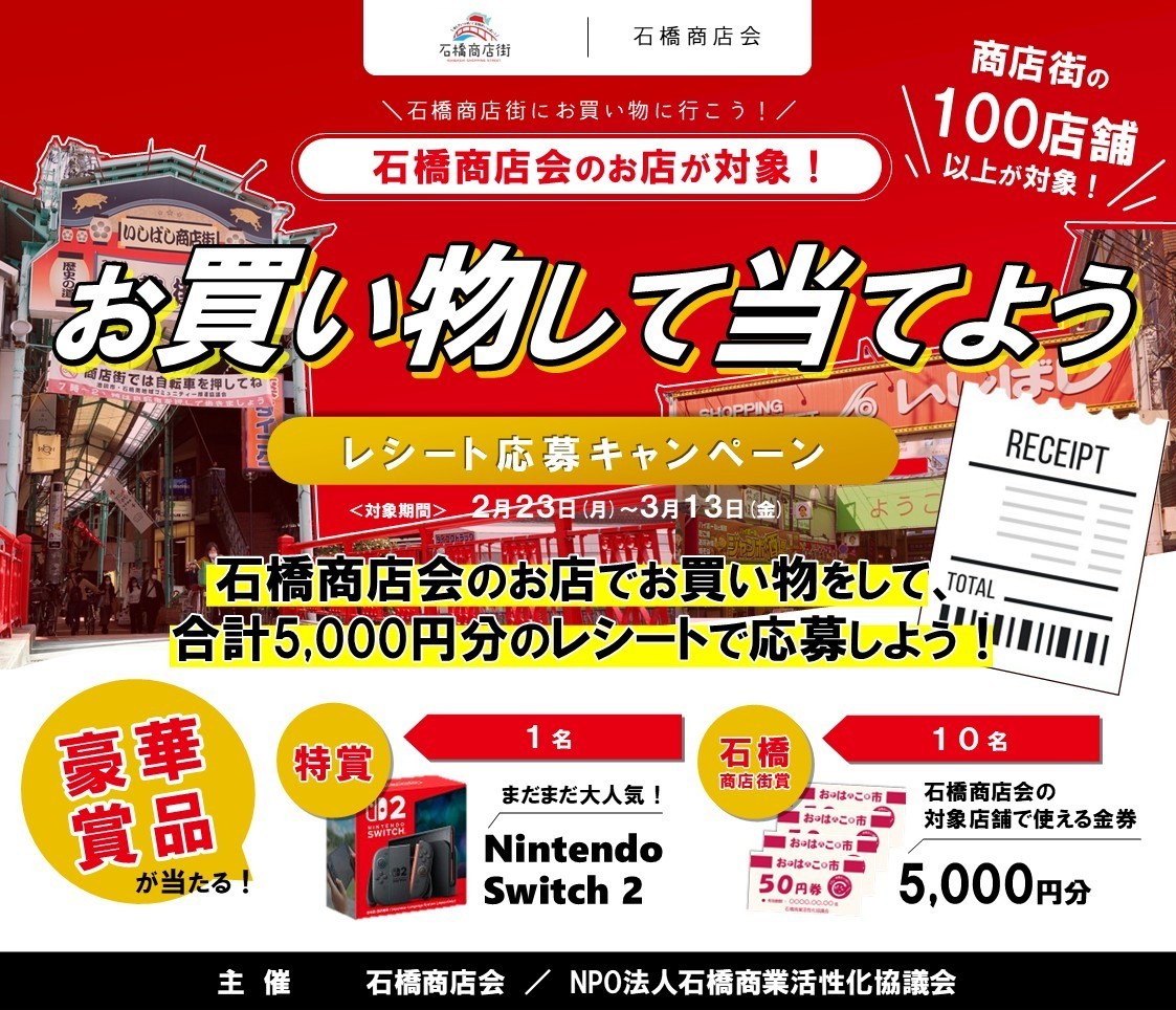 ＼来週スタート！レシート応募キャンペーン！／  

石橋商店会のお店でお買い物をして、合計5,000円分のレシートを集めて応募！「レシート応募キャンペーン」を開催します！ 
期間中、石橋商店街の対象店舗でお買い物をしてレシートを集めるだけで、Nintendo Switch2等の豪華賞品が当たるチャンス！