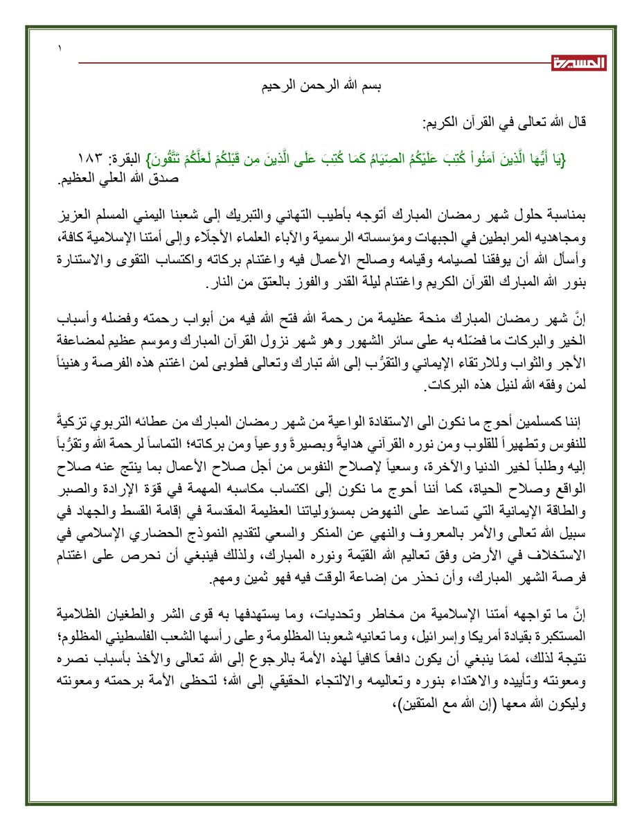 TvAlmasirah's tweet photo. 🌙 نص تهنئة السيد القائد عبد الملك بدر الدين الحوثي بمناسبة حلول شهر رمضان المبارك 1447هـ 
بسم الله الرحمن الرحيم
قال الله تعالى في القرآن الكريم:
{يَا أَيُّهَا الَّذِينَ آمَنُواْ كُتِبَ عَلَيْكُمُ الصِّيَامُ كَمَا كُتِبَ عَلَى الَّذِينَ مِن قَبْلِكُمْ لَعَلَّكُمْ تَتَّقُونَ} البقرة: ١٨٣
صدق الله العلي العظيم.
بمناسبة حلول شهر رمضان المبارك أتوجه بأطيب التهاني والتبريك إلى شعبنا اليمني المسلم العزيز ومجاهديه المرابطين في الجبهات ومؤسساته الرسمية والآباء العلماء الأجلّاء وإلى أمتنا الإسلامية كافة، وأسأل الله أن يوفقنا لصيامه وقيامه وصالح الأعمال فيه واغتنام بركاته واكتساب التقوى والاستنارة بنور الله المبارك القرآن الكريم واغتنام ليلة القدر والفوز بالعتق من النار.
إنَّ شهر رمضان المبارك منحة عظيمة من رحمة الله فتح الله فيه من أبواب رحمته وفضله وأسباب الخير والبركات ما فضّله به على سائر الشهور وهو شهر نزول القرآن المبارك وموسم عظيم لمضاعفة الأجر والثواب وللارتقاء الإيماني والتقرُّب إلى الله تبارك وتعالى فطوبى لمن اغتنم هذه الفرصة وهنيئاً لمن وفقه الله لنيل هذه البركات.
إننا كمسلمين أحوج ما نكون الى الاستفادة الواعية من شهر رمضان المبارك من عطائه التربوي تزكيةً للنفوس وتطهيراً للقلوب ومن نوره القرآني هدايةً وبصيرةً ووعياً ومن بركاته؛ التماساً لرحمة الله وتقرُّباً إليه وطلباً لخير الدنيا والآخرة، وسعياً لإصلاح النفوس من أجل صلاح الأعمال بما ينتج عنه صلاح الواقع وصلاح الحياة، كما أننا أحوج ما نكون إلى اكتساب مكاسبه المهمة في قوّة الإرادة والصبر والطاقة الإيمانية التي تساعد على النهوض بمسؤولياتنا العظيمة المقدسة في إقامة القسط والجهاد في سبيل الله تعالى والأمر بالمعروف والنهي عن المنكر والسعي لتقديم النموذج الحضاري الإسلامي في الاستخلاف في الأرض وفق تعال��م الله القيّمة ونوره المبارك، ولذلك فينبغي أن نحرص على اغتنام فرصة الشهر المبارك، وأن نحذر من إضاعة الوقت فيه فهو ثمين ومهم.
إنَّ ما تواجهه أمتنا الإسلامية من مخاطر وتحديات، وما يستهدفها به قوى الشر والطغيان الظلامية المستكبرة بقيادة أمريكا وإسرائيل، وما تعانيه شعوبنا المظلومة وعلى رأسها الشعب الفلسطيني المظلوم؛ نتيجة لذلك، لممّا ينبغي أن يكون دافعاً كافياً لهذه الأمة بالرجوع إلى الله تعالى والأخذ بأسباب نصره ومعونته وتأييده والاهتداء بنوره وتعاليمه والالتجاء الحقيقي إلى الله؛ لتحظى الأمة برحمته ومعونته وليكون الله معها (إن الله مع المتقين)،
وإن شهر رمضان المبارك لمن أهم المواسم لتحقيق نقلة كبيرة في ذلك إذا اغتنمته الأمة وأن تحقق فارقاً في واقعها بكله، كما أن من المهم العناية في شهر رمضان المبارك بمواساة الفقراء والمحرومين والتقرب إلى الله بالإحسان إليهم كما قال تعالى {وَأَحْس��نُوَاْ إِنَّ اللّهَ يُحِبُّ الْمُحْسِنِينَ} البقرة: ١٩٥ ، وتعزيز الروابط الأخوية والتكافل الاجتماعي، وصلة الأرحام، والتعاون على البر والتقوى، والحذر من خطوات الشيطان، ومن قرناء السوء، ومن بؤر الضياع واللهو، ومن التفريط بالليالي المباركة للشهر الكريم بالتلهي بالمسلسلات والألعاب واللهو ؛ فذلك من الغبن والخسران، وينبغي العناية بتلاوة القرآن الكريم، والإكثار من ذكر الله، والتزام التقوى المقترن بها قبول الأعمال الصالحة كما قال الله تعالى {قَالَ إِنَّمَا يَتَقَبَّلُ اللّهُ مِنَ الْمُتَّقِينَ } المائدة: ٢٧ .
نسأل الله أن يوفقنا وإياكم لما يرضيه، وأن يرحم شهداءنا الأبرار ويشفي جرحانا وينصرنا بنصره  إنه سميع الدعاء
والسلام عليكم ورحمة الله وبركاته،،،

أخوكم/ عبدالملك بدر الدين الحوثي
29 شعبان 1447هـ