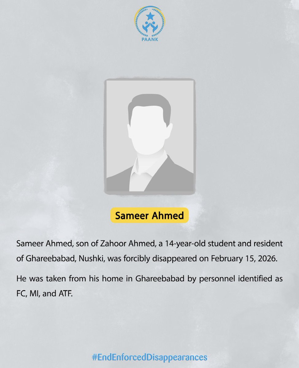Sameer Ahmed, son of Zahoor Ahmed, a 14-year-old student and resident of Ghareebabad, Nushki, was forcibly disappeared on February 15, 2026. 

He was taken from his home in Ghareebabad by personnel identified as FC, MI, and ATF.
