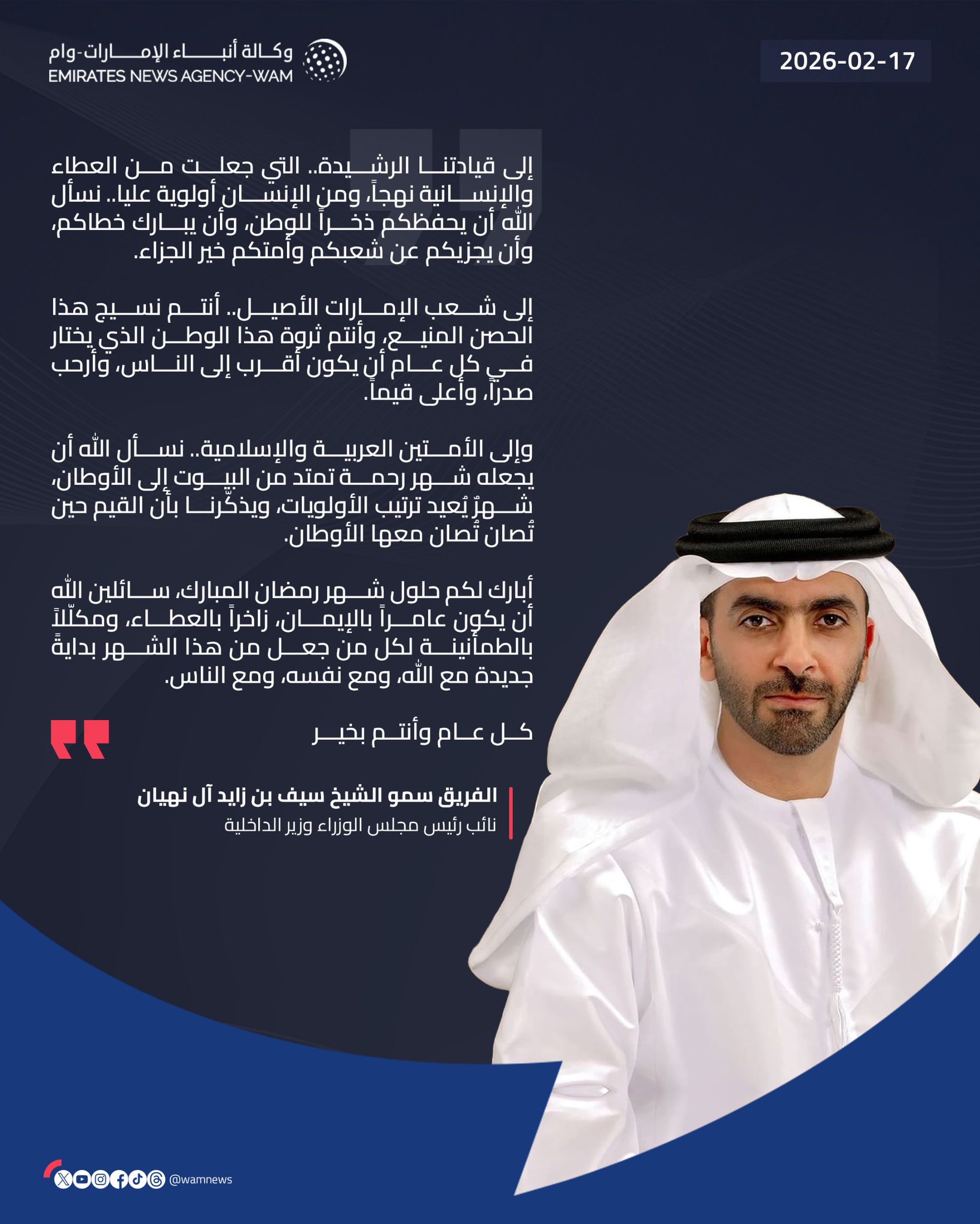 سيف بن زايد: إلى قيادتنا الرشيدة.. التي جعلت من العطاء والإنسانية نهجاً، ومن الإنسان أولوية عليا.. نسأل الله أن يحفظكم ذخراً للوطن، وأن يبارك خطاكم، وأن يجزيكم عن شعبكم وأمتكم خير الجزاء.. إلى شعب الإمارات الأصيل.. أنتم نسيج هذا الحصن المنيع، وأنتم ثروة هذا الوطن الذي يختار في كل عام أن يكون أقرب إلى الناس، وأرحب صدراً، وأعلى قيماً.. وإلى الأمتين العربية والإسلامية.. نسأل الله أن يجعله شهر رحمة تمتد من البيوت إلى الأوطان، شهرٌ يُعيد ترتيب الأولويات، ويذكّرنا بأن القيم حين تُصان تُصان معها الأوطان.. أبارك لكم حلول شهر رمضان المبارك، سائلين الله أن يكون عامراً بالإيمان، زاخراً بالعطاء، ومكلّلاً بالطمأنينة لكل من جعل من هذا الشهر بدايةً جديدة مع الله، ومع نفسه، ومع الناس. #وام 