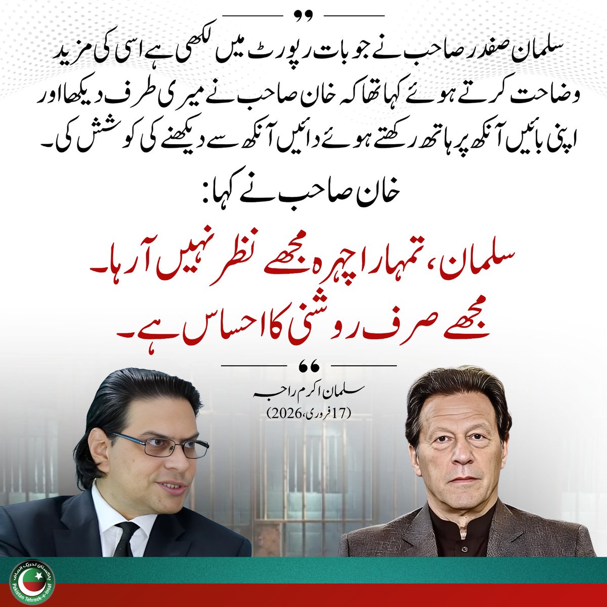 بیرسٹر سلیمان صفدر صاحب نے جو بات رپورٹ میں لکھی ہے  اس کی مزید وضاحت کرتے ہوئے کہا تھا کہ خان صاحب نے میری طرف دیکھا اور اپنی بائیں انکھ پر ہاتھ رکھتے ہوئے دائیں انکھ سے دیکھنے کی کوشش کی اور خان صاحب نے کہا سلیمان مجھے تمہارا چہرہ نظر نہیں ا رہا مجھے صرف روشنی کا احساس ہے