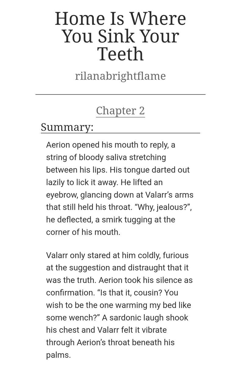 • Home is Where You Sink Your Teeth •

Chapter 2 

“You should not ruin your face by frowning so much, cousin. I’d wager your knight prefers you pretty.”, Valarr taunted, delighting in the way Aerion scowl only deepened.

archiveofourown.org/works/79314441…