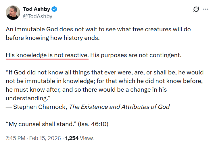 ronhenzel's tweet photo. These five powerful words from our brother @TodAshby destroy the pretensions of anti-Calvinism, Open Theism, Socinianism, and host of other errors about the nature of the Triune God:

“His knowledge is not reactive.”

For knowledge to be “reactive” means that it forms in response to something else, which in turn means it is learned.

If God’s knowledge were reactive it would mean that He’s learning new things, but (a) His complete omniscience of all things past, present, and future, and (b) His immutability prevent that from happening.

Since only the infinite, eternal God can have non-reactive knowledge, it’s ultimately beyond our puny, finite ability to comprehend it.

But what His non-reactive knowledge means is that, instead of responding to external stimuli, the only way for God to know something is for Him to will it to be so.

In other words, He knows things precisely because He has determined both their existence and everything they do (cf. Eph 1:11b).

The recognition of this truth should lead immediately to profound worship. No wonder Paul concluded his three-chapter excursion into the absolute sovereignty of God in salvation with these words: 

³³ Oh, the depth of the riches and wisdom and knowledge of God! How unsearchable are his judgments and how inscrutable his ways!
³⁴ “For who has known the mind of the Lord, or who has been his counselor?”
³⁵ “Or who has given a gift to him that he might be repaid?”
³⁶ For from him and through him and to him are all things. To him be glory forever. Amen.

— Romans 11:33-36 (ESV)