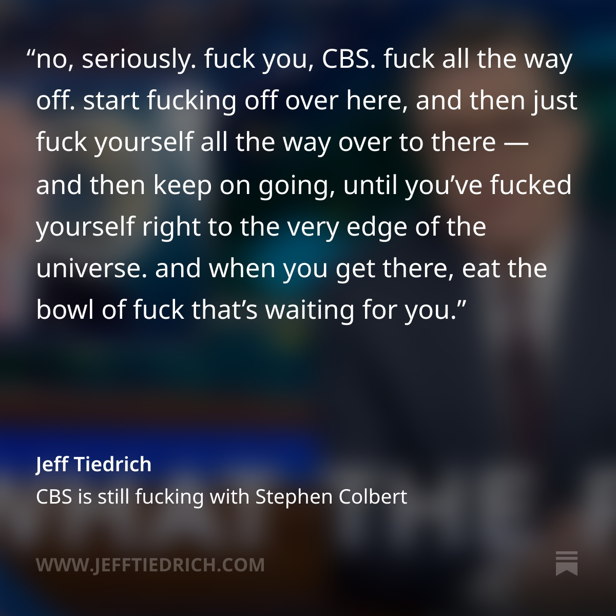 ONCE AGAIN THE EVIL SHITWITS AT CBS FOLDED LIKE A PACK OF CARDS TO AN EDICT FROM THE FCC. CBS CAN FUCK THEMSELVES UNTIL THE HEAT DEATH OF THE UNIVERSE. STEPHEN COLBERT IS A HERO. THANK YOU FOR YOUR ATTENTION TO MY VERY ANGRY POST IN WHICH I RIP CBS INFINITY NEW ONES. LINK IS