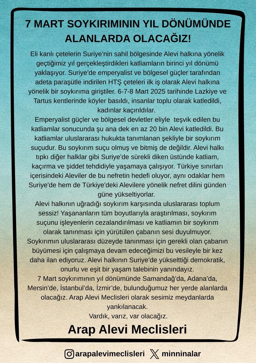 7 Mart soykırımının yıl dönümünde Samandağ’da, Adana’da, Mersin’de, İstanbul’da, İzmir’de, bulunduğumuz her yerde alanlarda olacağız. Arap Alevi Meclisleri olarak sesimiz meydanlarda yankılanacak.
Vardık, varız, var olacağız.
Savra Savra Hatta Nasr
Hon Hon Hon Şa3bıl Galevi Hon!