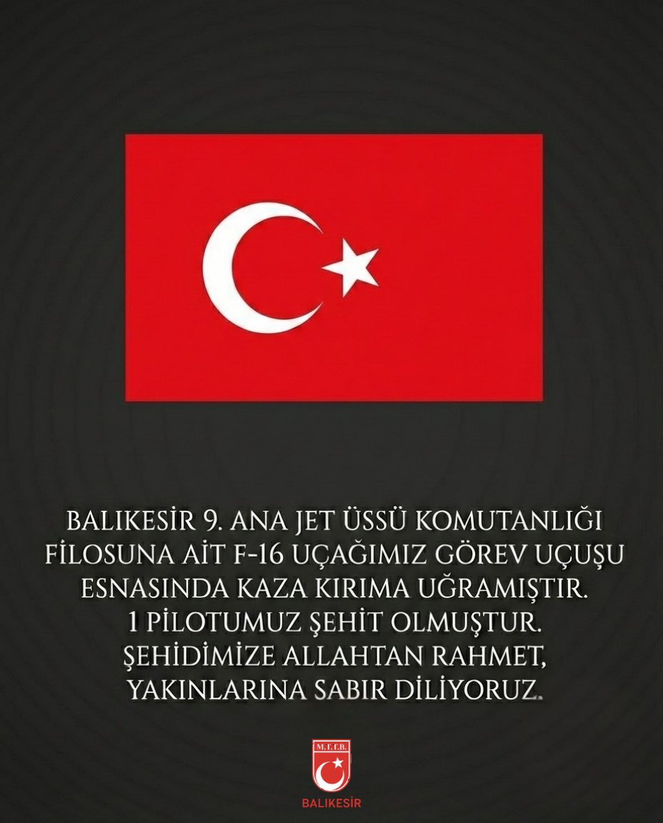 Balıkesir’de meydana gelen F-16 uçağı kazasında şehit olan kahraman pilotumuzun acı haberi milletimizi derin bir üzüntüye sevk etmiştir. Aziz şehidimize Allah’tan rahmet; kederli ailesine ve yüce milletimize sabır ve başsağlığı diliyoruz.
Milletimizin başı sağ olsun.