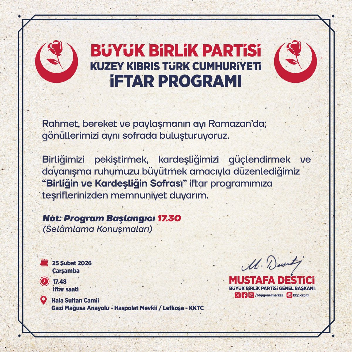 Genel Başkanımız Sayın <a href="/Mustafa_Destici/">Mustafa Destici</a>, Ramazan ayının rahmet ve bereket ikliminde Kuzey Kıbrıs Türk Cumhuriyeti’nde düzenlenecek iftar programında vatandaşlarla bir araya gelecek.

  📅25 Şubat 2026 Çarşamba
🕠   Program Başlangıcı: 17.30 
 📍Hala Sultan Camii – Haspolat