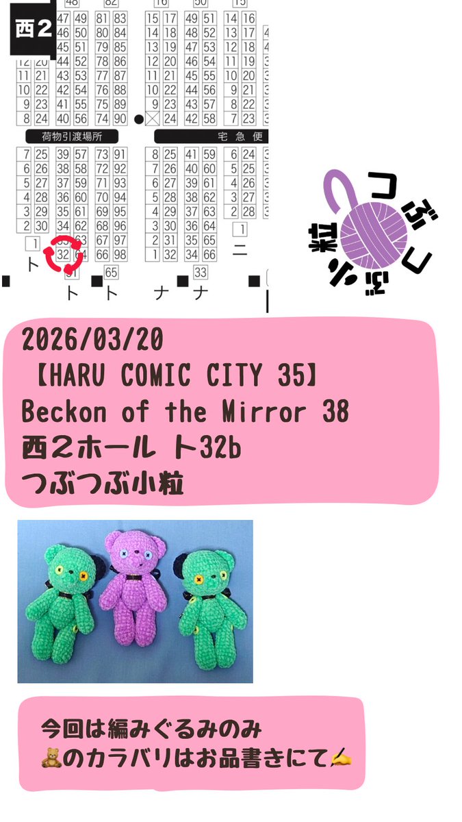 2026/03/20
【HARU COMIC CITY 35】
Beckon of the Mirror 38
西２ホール ト32b
つぶつぶ小粒

スペースいただきました。
今回編みぐるみのみでの参加予定です🧸
カラバリはお品書きにて🧶( '-'  🧶)