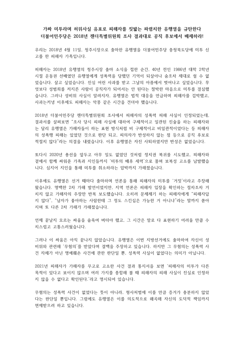 yhy_metoo_2018's tweet photo. 가짜 미투라며 허위사실 유포로 피해자를 짓밟는 파렴치한 유행열을 규탄한다
더불어민주당은 2018년 젠더특별위원회 조사 결과대로 공직 후보에서 배제하라!

우리는 2018년 4월 11일, 청주시장으로 출마한 유행열을 더불어민주당 충청북도당에 미투 신고를 한 피해자 가족입니다.

피해자는 2018년 유행열의 청주시장 출마 소식을 접한 순간, 40년 전인 1986년 대학 2학년 시절 운동권 선배였던 유행열에게 성폭력을 당했던 기억이 되살아나 숨조차 제대로 쉴 수 없었습니다. 살고 싶었습니다. 진심 어린 사과를 받고 그날의 아픔에서 벗어나고 싶었습니다. 무엇보다 성범죄를 저지른 사람이 공직자가 되어서는 안 된다는 절박한 마음으로 미투를 결심했습니다. 그러나 성비위 사실이 알려지자, 유행열은 법적 대응을 언급하며 피해자를 겁박했고, 사과는커녕 이후에도 피해자는 악몽 같은 시간을 견뎌야 했습니다.

2018년 더불어민주당 젠더특별위원회 조사에서 피해자의 성폭력 피해 사실이 인정되었는데, 결과서를 살펴보면 “조사 당시 피해 사실에 대하여 구체적이고 일관된 진술을 하는 피해자와는 달리 유행열은 가해자들이 하는 표현 방식처럼 비 구체적이고 비일관적이었다는 등 피해자의 성폭행 피해는 있었던 것으로 판단 되고, 피의자가 반성하지 않는 점 등으로 공직 후보로 적절치 않다”라는 의결을 내렸습니다. 이후 유행열은 자진 사퇴하였지만 반성은 없었습니다.

또다시 2020년 총선을 앞두고 아무 일도 없었던 것처럼 정치권 복��를 시도했고, 피해자와 곁에서 함께 싸워준 가족과 지인들까지 ‘미투의 배후 세력’으로 몰며 보복성 고소를 남발했습니다. 심지어 지인을 통해 미투를 취소하라는 압박까지 가해졌습니다.

이후에도 유행열은 선거 때마다 출마하며 언론을 통해 피해자의 미투를 ‘거짓’이라고 주장해 왔습니다. 명백한 2차 가해 발언이었지만, 지역 언론은 피해자 입장을 확인하는 절차조차 거치지 않고 가해자의 주장만 반복 보도했습니다. 오히려 문제제기 하는 피해자에게 “피해자답지 않다”, “남자가 좋아하는 사람한테 그 정도 스킨십은 가능한 거 아니냐”라는 말까지 쏟아지며 또 다른 2차 가해가 가해졌습니다.

언제 끝날지 모르는 싸움을 숨죽여 버텨야 했고, 그 시간은 말로 다 표현하기 어려울 만큼 수치스럽고 고통스러웠습니다.

그러나 이 싸움은 아직 끝나지 않았습니다. 유행열은 이번 지방선거에도 출마하여 자신이 성비위와 관련해 ‘무혐의’를 받았다며 결백을 주장하고 있습니다. 하지만 그 무혐의는 성폭력 사건 자체가 아닌 명예훼손 사건에 관한 판단일 뿐, 성폭력 사실이 없었다는 의미가 아닙니다.

2021년 피해자가 가해자를 무고로 고소한 사건 결과 통지서을 보면 ‘피해자의 미투가 다른 목적이 있다고 보이지 않으며 여러 가지를 종합해 볼 때 피해자의 피해 사실이 진실로 인정하지 않을 수 없다고 확인된다.’라고 명시되어 있습니다.

무혐의는 성폭력 사건이 없었다는 뜻이 아니라, 형사처벌에 이를 만큼 증거가 충분하지 않았다는 판단일 뿐입니다. 그럼에도 유행열은 이를 의도적으로 왜곡해 자신의 도덕적 책임까지 면제받으려 하고 있습니다.
이미 더불어민주당과 검찰에서 피해자가 겪은 성폭력 사실을 인정했음에도, 유행열은 자신의 추악한 범죄를 덮기 위해 피해자의 정당한 문제 제기를 ‘정치공작’ 또는 ‘거짓 미투’라고 주장하고 있습니다.

그러나 이는 말도 안되는 주장입니다. 2022년 가해자가 피해자를 상대로 제기한 손해배상 소송 판결문에는 “피해자의 글이 게시되고 언론에 보도된 시점은 미투 운동이 활발하던 시기였고, 원고가 청주시장 더불어민주당 예비후보로 지방선거를 앞둔 상황이었던 만큼, 성폭행 의혹 제기의 주된 목적은 공공의 이익을 위한 것으로 보인다”고 명시되어 있습니다.

가해자는 우리 가족이 보이지 않는 세력과 결탁해 자신을 공격하고 있다고 주장하지만, 우리는 어떤 정치세력과도 무관하며 공작정치를 할 이유도 없습니다.

이렇게 공개적으로 입장을 밝히는 일 자체가 피해자에게는 오랜 시간 묻어두었던 상처를 다시 꺼내야 하는 고통입니다. 그럼에도 가해자는 진실을 외면한 채 오로지 자신의 권력을 지키기 위해 피해자를 압박하고 있습니다.

더불어민주당은 왜 성비위 정치인의 악랄한 행태를 보고도 아무런 조치를 취하지 않고 있습니까? 지난해 12월 19일 최고위원회에서 지방선거 공천 기준을 발표하며 성폭력 범죄를 후보자 부적격 심사 대상에 포함하겠다고 밝혔습니다. 또한 2018년에는 피해자 보호주의, 불관용 원칙, 근본적 해결 원칙을 내세우며 성폭력 문제 해결에 앞장서겠다고 약속했습니다.

그러나 현재 더불어민주당 충청북도당은 당에서 세운 원칙을 역행하고 있습니다. 유행열의 출마 소식을 접하고 공정한 심사를 위해 지속적으로 피해자 면담을 요청했지만, 기다려 달라는 답변만 반복되었고 결국 면담은 이루어지지 않았습니다. 이후 예비후보자심사위원회는 유행열을 ‘정밀 심사’로 분류하고 책임을 공천관리위원회로 떠넘겼습니다.

더불어민주당 충청북도당은 더 이상 성비위 정치인의 복귀 시도를 방관하지 ��고, 당이 세운 기준에 따라 즉각 유행열을 공직 후보에서 배제해야 합니다. 만약 다른 결론이 나온다면, 이는 충청북도당이 성폭력 전력이 있는 후보의 편에 서 있음을 스스로 인정하는 결과가 될 것입니다.

또한 공천관리위원회에 묻습니다. 공천관리위원회 위원장으로 선정된 김병우 씨는 과거 유행열의 ‘출판물에 의한 명예훼손’ 사건 당시 참고인으로 출석해 진술했던 인물입니다. 가해자 측에 서서 증언했던 사람이 심사의 책임자가 되는 것이 과연 공정한 일입니까. 심의 기구의 공정성을 증명하려면 최소한 이번 심사 결과는 ‘적격’이어서는 안 될 것입니다.

성폭력은 결코 피해자의 잘못이 아닙니다. 피해자의 한 사람으로서 저는 더불어민주당이 스스로의 약속을 지키는지 끝까지 지켜볼 것입니다. 만약 성비위 정치인의 편에 선다면, 뜻을 함께하는 시��들과 연대해 끝까지 싸워나갈 것임을 분명히 밝힙니다.

2026년 2월 25일
유행열 미투 피해자 가족일동
