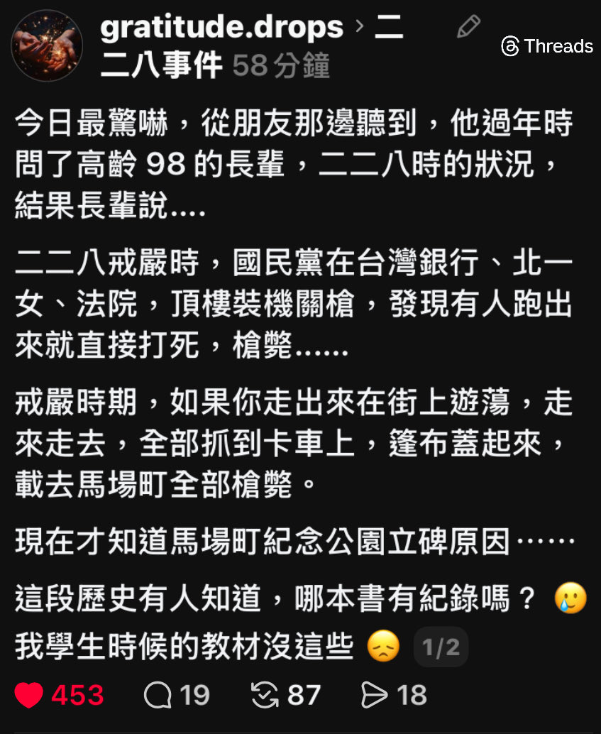 朋友過年時問了高齡 98 的長輩

二二八戒嚴時，國民黨在台灣銀行、北一女、法院，頂樓裝機關槍，發現有人跑出來就直接打死，槍斃......

戒嚴時期，如果你走出來在街上遊蕩，走來走去，全部抓到卡車上，篷布蓋起來，載去馬場町全部槍斃。

馬場町紀念公園立碑的原因