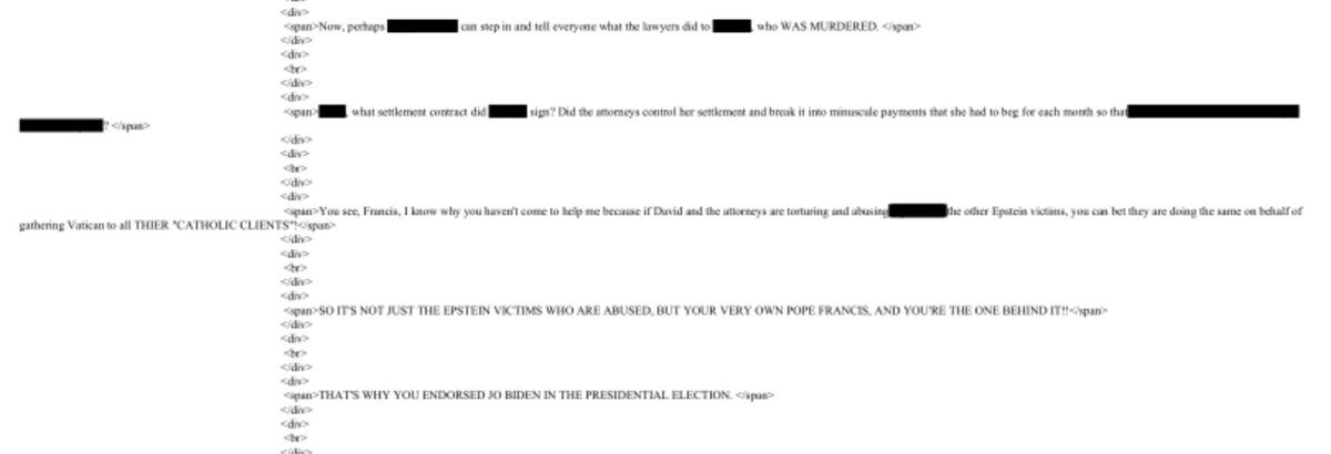 An email in the Epstein files alleges attorneys were "torturing and abusing" victims through settlement manipulation.

It also includes a murder allegation, and directly accuses Pope Francis of complicity.

One person's account. Now part of the public record.

File: EFTA00143287
