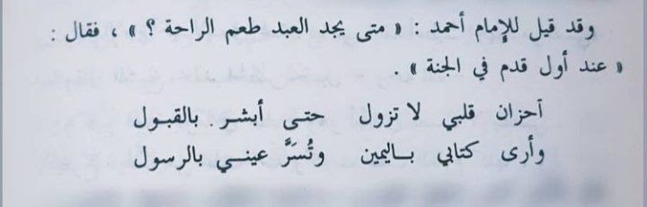 İmam Ahmed'e soruldu: Kişi rahatlığın tadını ne zaman bulur? Dedi ki: 
Cennete ilk adımını attığı zaman. 
Kalbimdeki hüzünler;cennete kabul olunmakla müjdeleninceye, kitabımın sağdan verildiğini görünceye ve gözlerim rasûlullahı (gördüğü için)mutlulukla doluncaya kadar geçmeyecek