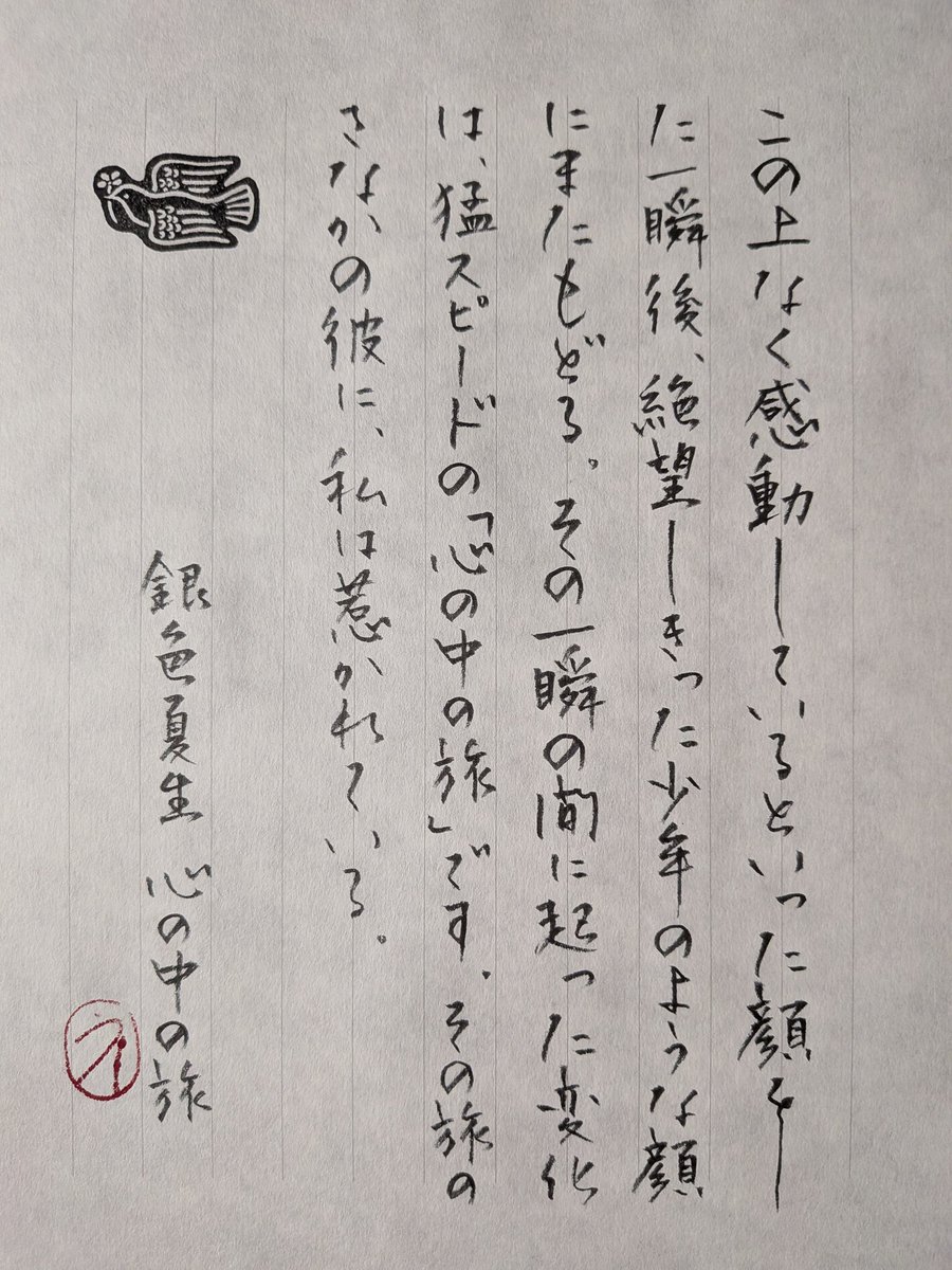 #ひとひら言葉帳
銀色夏生「心の中の旅」
お言葉お借りしました。ありがとうございます。
“この上なく感動しているといった顔をした一瞬後、絶望しきった少年のような顔にまたもどる。その一瞬の間に起った変化は、猛スピードの「心の中の旅」です。その旅のさなかの彼に、私は惹かれている。”