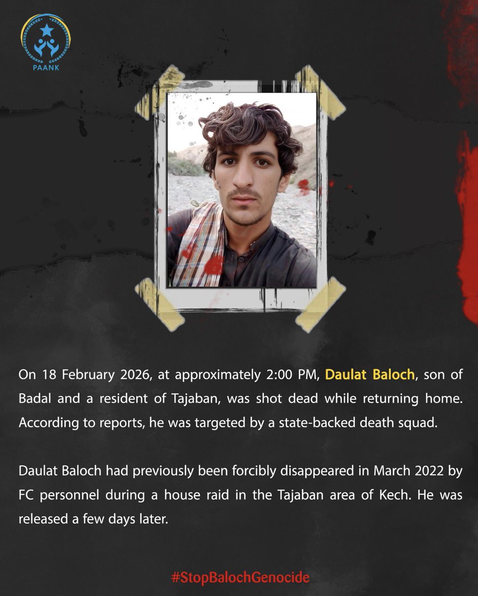 On 18 February 2026, at approximately 2:00 PM, Daulat Baloch, son of Badal and a resident of Tajaban, was shot dead while returning home. According to reports, he was targeted by a state-backed death squad.

Daulat Baloch had previously been forcibly disappeared in March 2022 by