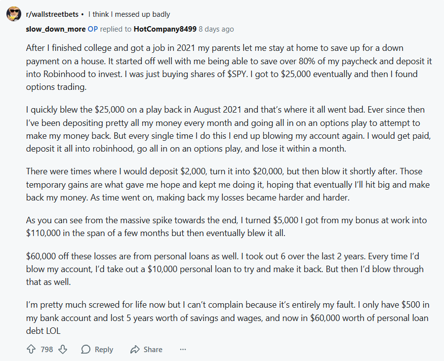 It looks like u/slow_down_more started with a huge portfolio and lost it all, but the truth is actually worse.

The young man deposited 80% of his paychecks into Robinhood while living with his parents over 5 years. The idea was that he'd build a nest egg while keeping his