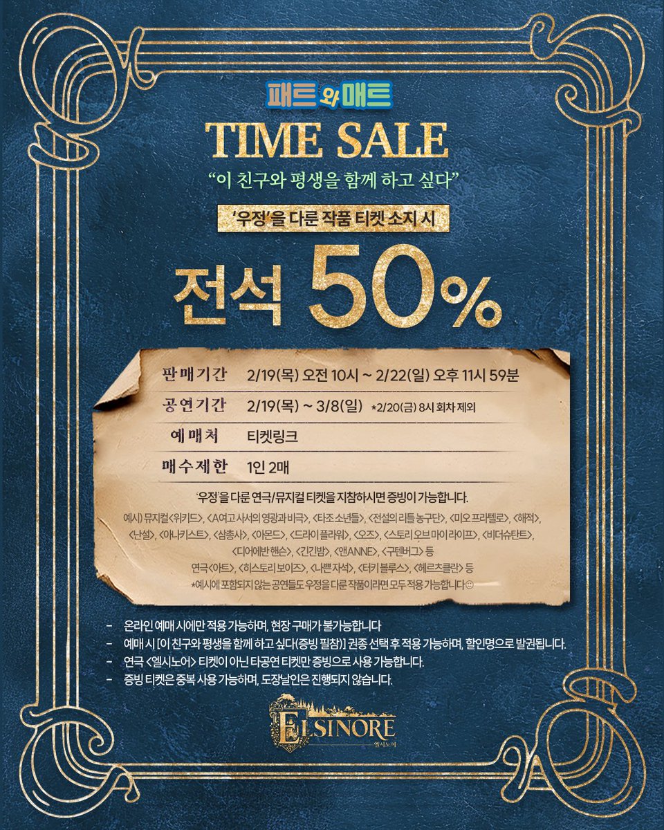 [#엘시노어] 패트와 매트 TIME SALE 🏰

“이 친구와 평생을 함께 하고 싶다”

‘우정’을 다룬 
연극/뮤지컬 티켓 소지 시

🎟️ 전석 50%

판매 기간 | 2/19(목) 10:00 ~ 2/22(일) 23:59
공연 기간 | 2/19(목) ~ 3/8(일)
예매처 | 티켓링크

자세한 내용 이미지 참고 부탁드립니다.