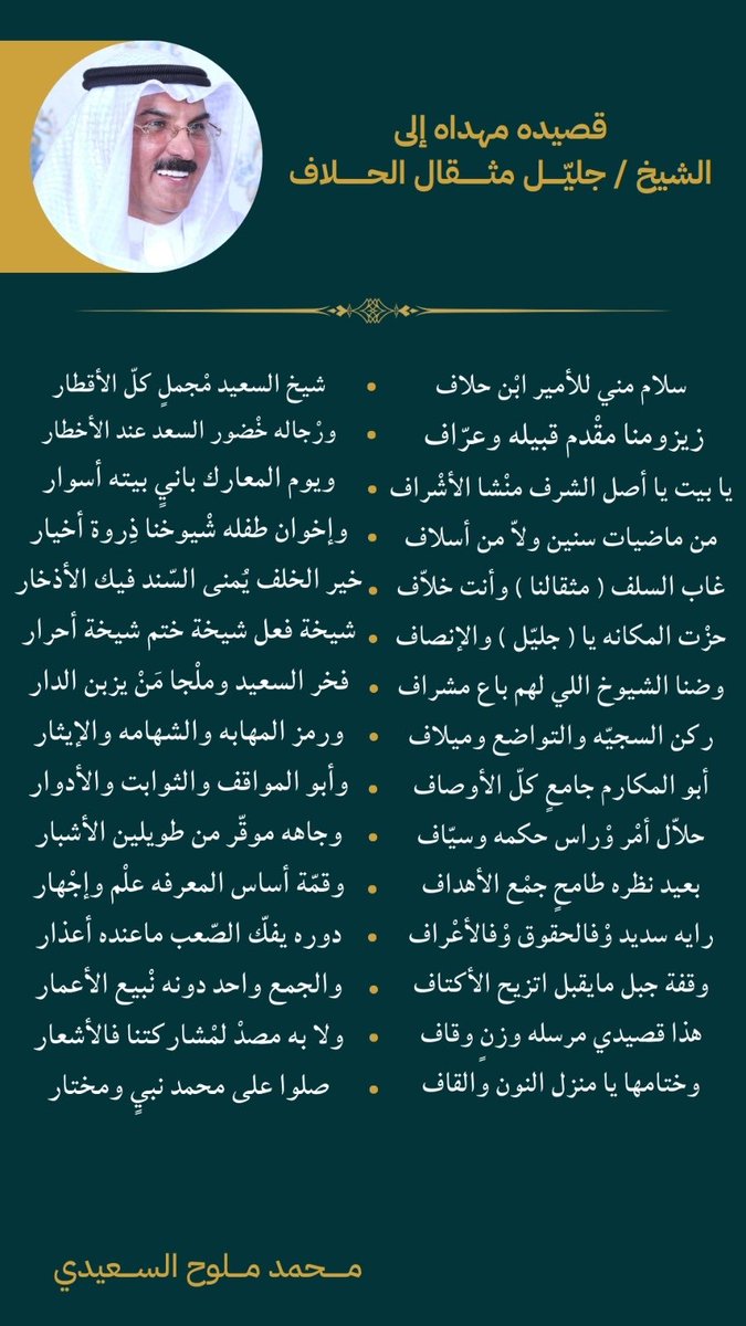 mm_alsaeedi's tweet photo. قصيده مهداه إلى :  
الشيخ / جليّل مثقال الحلاف

سلام مني للأمير ابْن حلاف
شيخ السعيد مْجملٍ كلّ الأقطار

زيزومنا مقْدم قبيله وعرّاف 
ورْجاله خْضور السعد عند الأخطار

يا بيت يا أصل الشرف منْشا الأشْراف
ويوم المعارك بانيٍ بيته أسوار

من ماضيات سنين ولاّ من أسلاف
وإخوان طفله شْيوخنا ذِروة أخيار

غاب السلف ( مثقالنا ) وأنت خلاّف
خير الخلف يُمنى السّند فيك الأذخار

حزْت المكانه يا ( جليّل ) والإنصاف
شيخة فعل شيخة ختم شيخة أحرار

وضنا الشيوخ اللي لهم باع مشراف
فخر السعيد وملْجا مَنْ يزبن الدار

ركن السجيّه والتواضع وميلاف
ورمز المهابه والشهامه والإيثار

أبو المكارم جامعٍ كلّ الأوصاف
وأبو المواقف والثوابت والأدوار

حلاّل أمْر وْراس حكمه وسيّاف
وجاهه موقّر من طويلين الأشبار

بعيد نظره طامحٍ جمْع الأهداف
وقمّة أساس المعرفه علْم وإجْهار

رايه سديد وْفالحقوق وْفالأعْراف
دوره يفكّ الصّعب ماعنده أعذار

وقفة جبل مايقبل اتزيح الأكتاف
والجمع واحد دونه نْبيع الأعمار

هذا قصيدي مرسله وزنٍ وقاف
ولا به مصدْ لمْشاركتنا فالأشعار

وختامها يا منزل النون والقاف
صلوا على محمد نبيٍ ومختار

محمد ملوح السعيدي