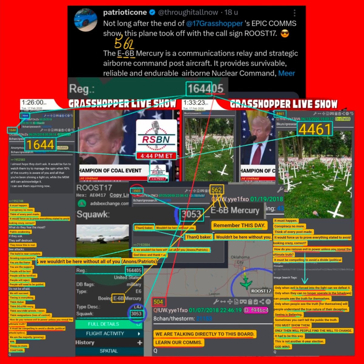 17Grasshopper's tweet photo. 💥💥💥KABQQQQQM💥💥💥
WHAT ARE THE ODDS THAT AFTER OUR SHOW ZOOMING IN ON THE 
4:44PM 1644}🪞{4461
A U.S. MILITARY PLANE TAKES OFF
Call Sign: ROOTS 17
REG: 164405
Squawk: 3053

Q: 1644 (REG:[1644]05)
‼️It must happen‼️
‼️Conspiracy no more‼️
Think of every post made.
‼️It would FORCE us to PROVE EVERYTHING STATED to AVOID LOOKING CRAZY, correct?‼️
What do they fear the most?
‼️PUBLIC AWAKENING‼️
‼️How do you REMOVE EVIL in POWER UNLESS you REVEAL the ULTIMATE TRUTH?‼️
‼️It must be COMPELLING to AVOID a DIVIDE‼️

Q:4461 (REG:[1644]05)
Only when EVIL is FORCED into the LIGHT can we DEFEAT it. 
Only when they can NO LONGER OPERATE in the [SHADOWS] can people SEE the TRUTH for THEMSELVES.
Only when people see the truth [for themselves] will people UNDERSTAND the TRUE NATURE of THEIR DECEPTION. 
Seeing is BELIEVING. 
Sometimes you can't tell the public the truth.
YOU MUST SHOW THEM.
ONLY THEN WILL PEOPLE FIND THE WILL TO CHANGE.
It had to be this way.
This is not another 4-year election.
GOD WINS.

Q:504 (REG:164[405])
‼️WE ARE TALKING DIRECTLY TO THIS BOARD‼️
LEARN OUR COMMS.

Q:3053 (Squawk: 3053)
ThanQ BAKER. Wouldn't be here WITHOUT YOU.

& we WOULDN'T BE HERE WITHOUT ALL of YOU (ANONS/PATRIOTS).
God BLESS and THANK YOU.

Notice the:👇
Bowing👉E-6B👈Mercury
..............5=E_6_B=2
Q:562 E-6B= 5,6,2
⚔️Remember THIS DAY.⚔️

BIG H/T TO @throughitallnow FOR FINDING THIS GEM!