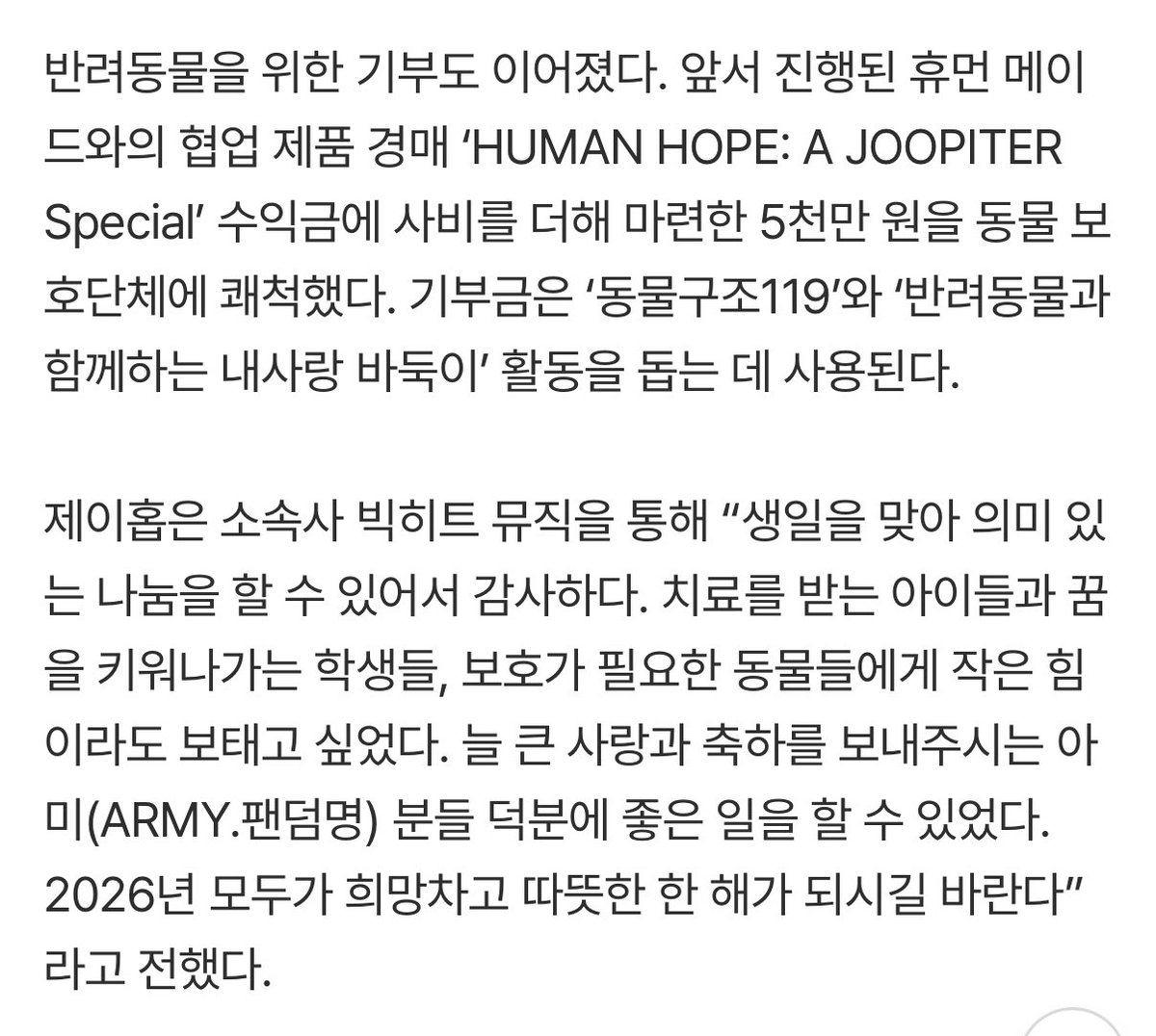 제이홉 5천만원 추가로 기부햇대ㅜㅠ

휴먼 메이드와의 협업 제품 경매 ‘HUMAN HOPE: A JOOPITER Special’ 수익금에 사비를 더해 마련한 5천만 원을 동물 보호단체에 쾌척했다. 기부금은 ‘동물구조119’와 ‘반려동물과 함께하는 내사랑 바둑이’ 활동을 돕는 데 사용된다. 
“치료를 받는 아이들과 꿈을