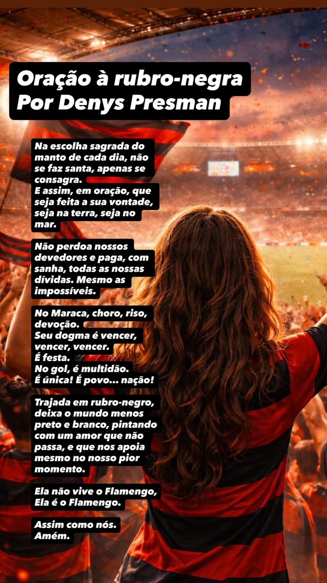 Oração à rubro-negra 
Por Denys Presman

Na escolha sagrada do manto de cada dia, não se faz santa, apenas se consagra. E assim, em oração, que seja feita a sua vontade, seja na terra, seja no mar.
Não perdoa nossos devedores e paga, com sanha, todas as nossas dívidas.