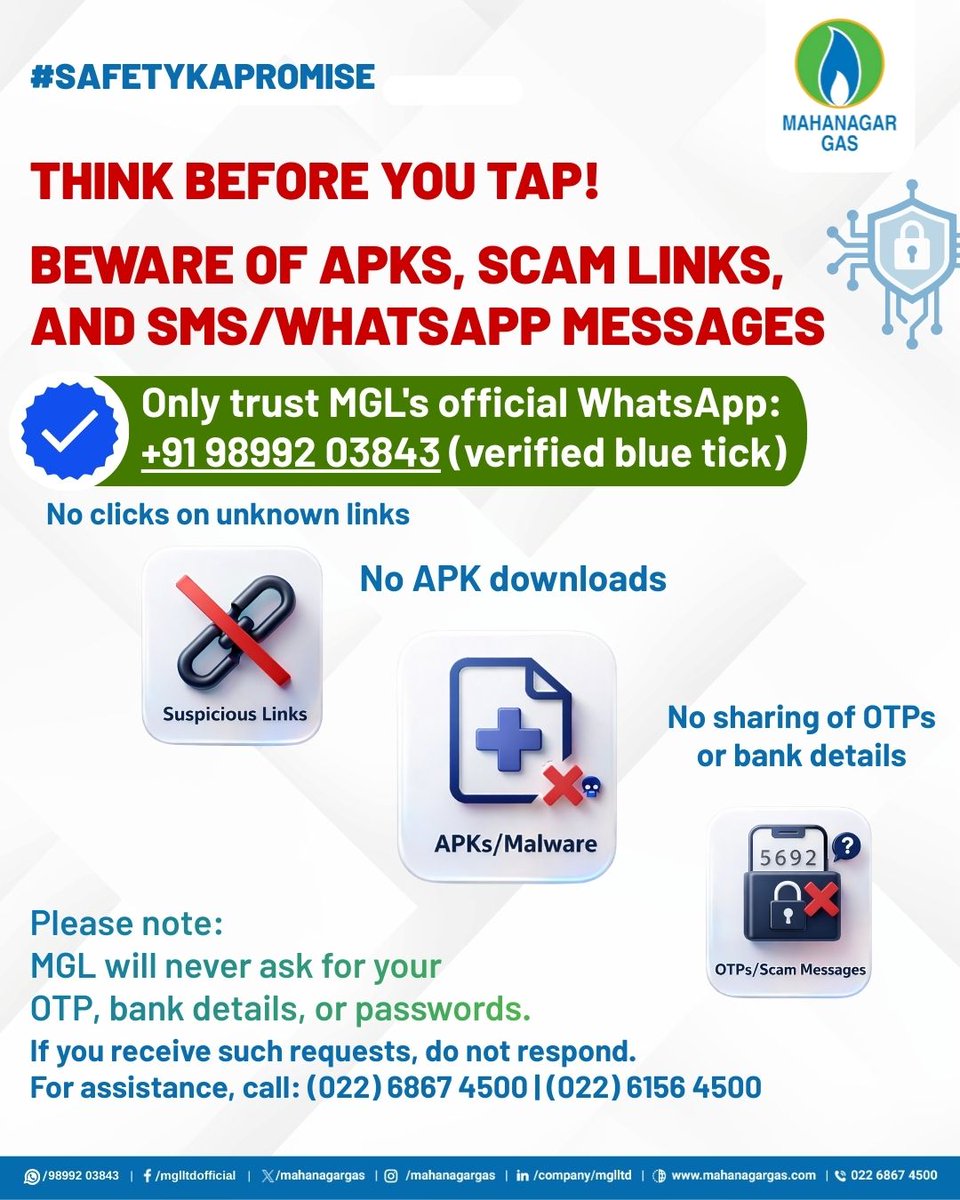 mahanagargas's tweet photo. #MGLUpdate 
Stay alert. Stay secure.

Scammers often pretend to be trusted service providers through fake links, APK downloads & WhatsApp/SMS messages. Protect yourself by staying informed and verifying before you act.

MGL will never ask for your OTPs, bank details or passwords through messages or calls. Always connect only via our official WhatsApp number: +91 98992 03843 (verified).

If something feels suspicious, don't respond, report it immediately.

For assistance: (022) 6867 4500 | (022) 6156 4500

#SafetyKaPromise #StayAlertStaySafe