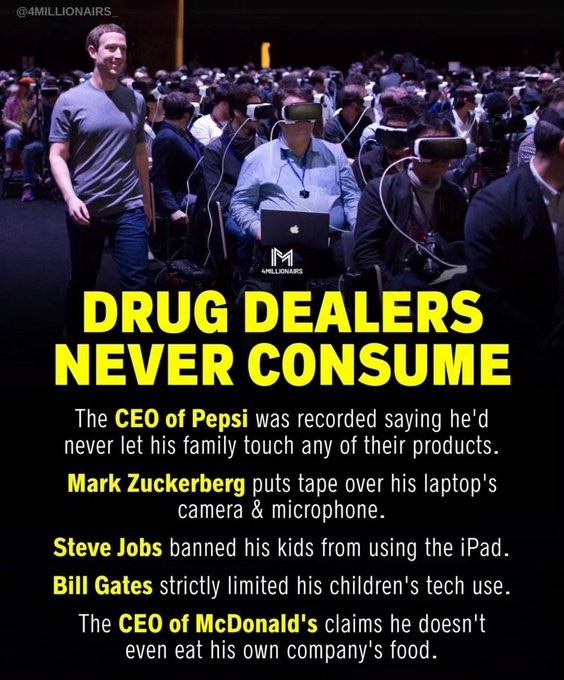 DRUG DEALERS NEVER CONSUME. 

The CEO of Pepsi was recorded saying he'd never let his family touch any of their products.

Mark Zuckerberg puts tape over his laptop's camera &amp; microphone.

Steve Jobs banned his kids from using the iPad.

Bill Gates strictly limited his children's