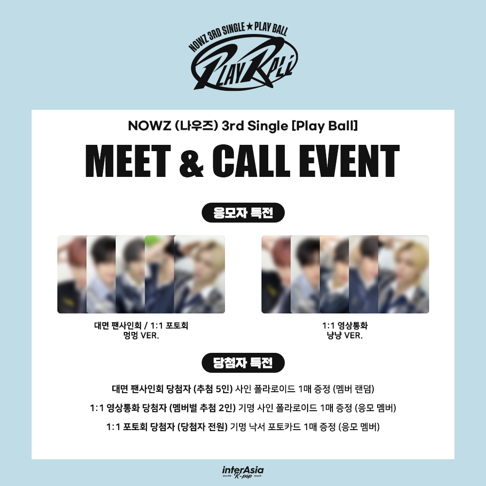 [🔔] MEET &amp; PHOTO &amp; CALL EVENT
NOWZ (나우즈) 3rd Single [Play Ball]  

🗓 ~ 2/22 (일) 23:59 (KST)

🎁 대면 / 1:1 포토회 응모자 포토카드 멍멍 Ver.
🎁 1:1 영상통화 응모자 포토카드 냥냥 Ver.
🩵 1:1 포토회 당첨자 기명 낙서 사인 포토카드 1매 증정 (당첨자 전원, 응모멤버)
🩵 대면