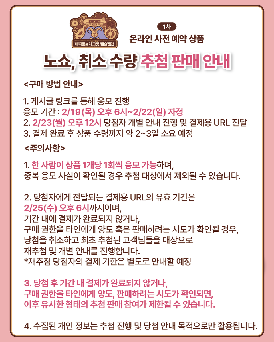 포켓몬 스토어 온라인,
메타몽의 시크릿 캡슐맨션 1차 사전 예약 상품
노쇼, 취소 수량 추첨 판매 안내

지난번 공지와 같이 사전 예약 취소 수량에 대해 구매권 추첨을 진행합니다.
당첨자에게는 2/23(월)까지 개별 안내하여 상품 결제용 URL을 전달해 드릴 예정입니다.

※이미지 속 구매 방법 및
