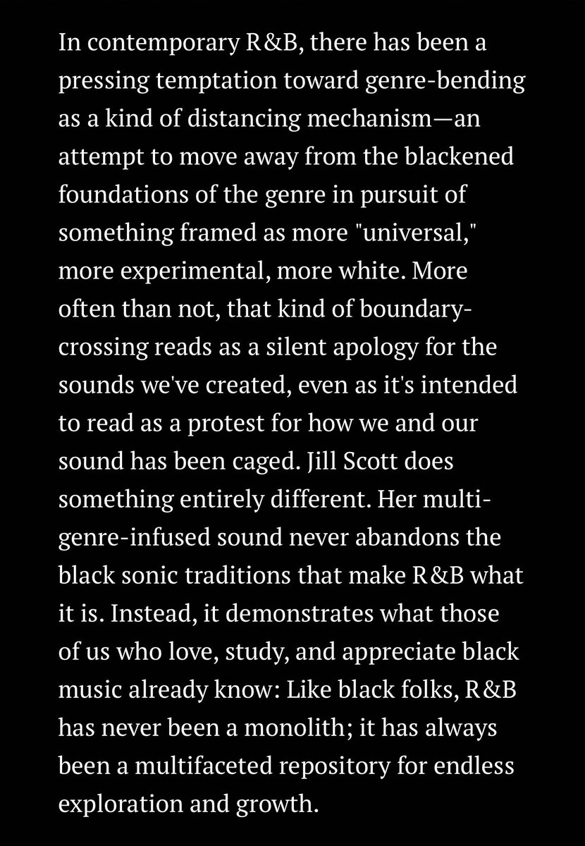 In contemporary R&B, there has been a pressing temptation toward genre-bending as a kind of distancing mechanism—an attempt to move away from the blackened foundations of the genre in pursuit of something framed as more "universal," more experimental, more white. More often than not, that kind of boundary-crossing reads as a silent apology for the sounds we've created, even as it's intended to read as a protest for how we and our sound has been caged. Jill Scott does something entirely different. Her multi-genre-infused sound never abandons the black sonic traditions that make R&B what it is. Instead, it demonstrates what those of us who love, study, and appreciate black music already know: Like black folks, R&B has never been a monolith; it has always been a multifaceted repository for endless exploration and growth.
