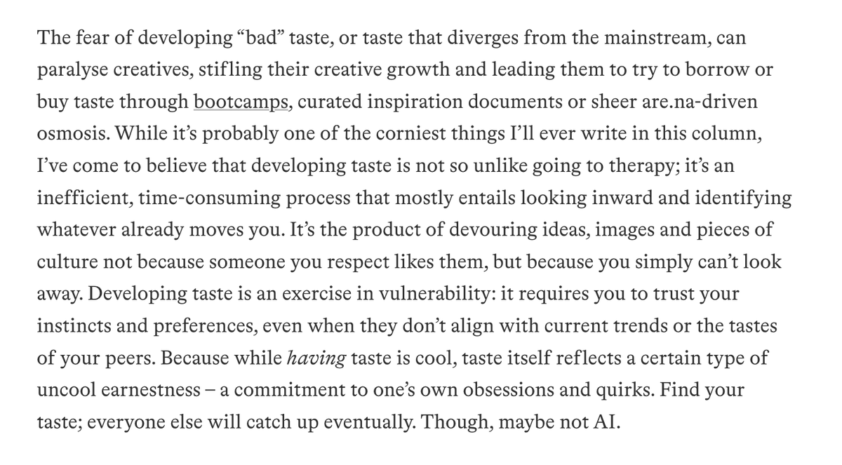 Everyone is talking about taste (again) so I think I'm allowed to reshare the article I wrote about taste two years ago. I think the TLDR remains that pursuing taste is embarrassing, vulnerable, and hard to optimize for—but—ultimately rewarding.  itsnicethat.com/articles/eliza…