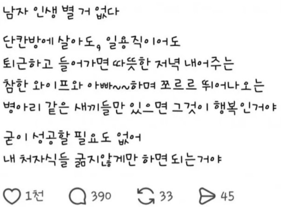 이 스레드짤에 대해 여러 가지 말을 할 수 있지만 흙수저 계정답게 이것의 비현실성부터 지적하자면,
대부분의 '단칸방 일용직에 주렁주렁 딸린 부양가족을 굶지 않게만 하면 된다고 생각하는' 가장은
1. 무엇보다 본인이 자기 인생에 만족을 못해서 가족을 본인이가장 많이 괴롭힌다.