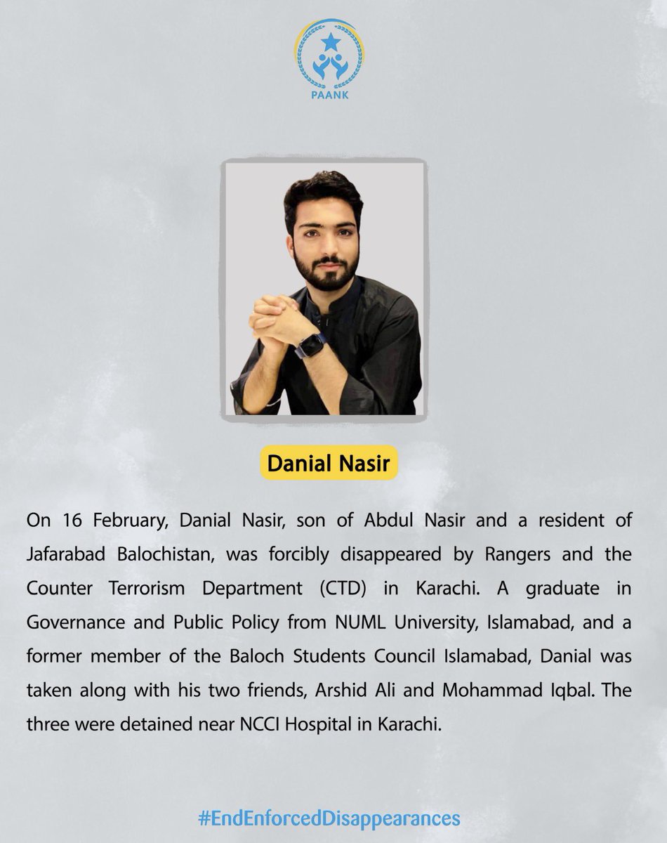 On 16 February, Danial Nasir, son of Abdul Nasir and a resident of Jafarabad Balochistan, was forcibly disappeared by Rangers and the Counter Terrorism Department (CTD) in Karachi. 
A graduate in Governance and Public Policy from NUML University, Islamabad, and a former member of