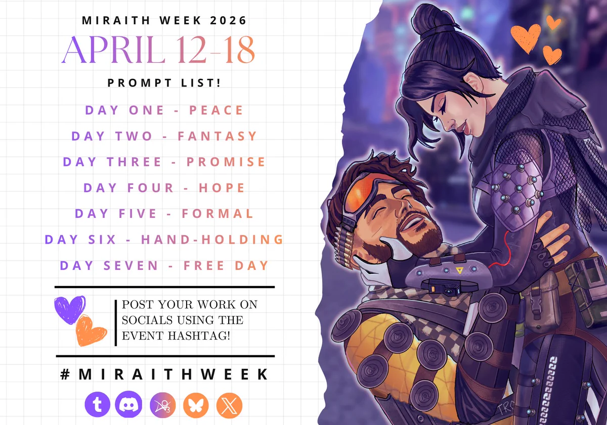 Miraith Week 2026 April 12-18 Prompt list!
Day One - Peace
Day Two - Fantasy
Day Three - Promise
Day Four - Hope
Day Five - Formal
Day Six - Hand-Holding
Day Seven - Free Day
Post your work on socials using the event hashtag! #miraithweek