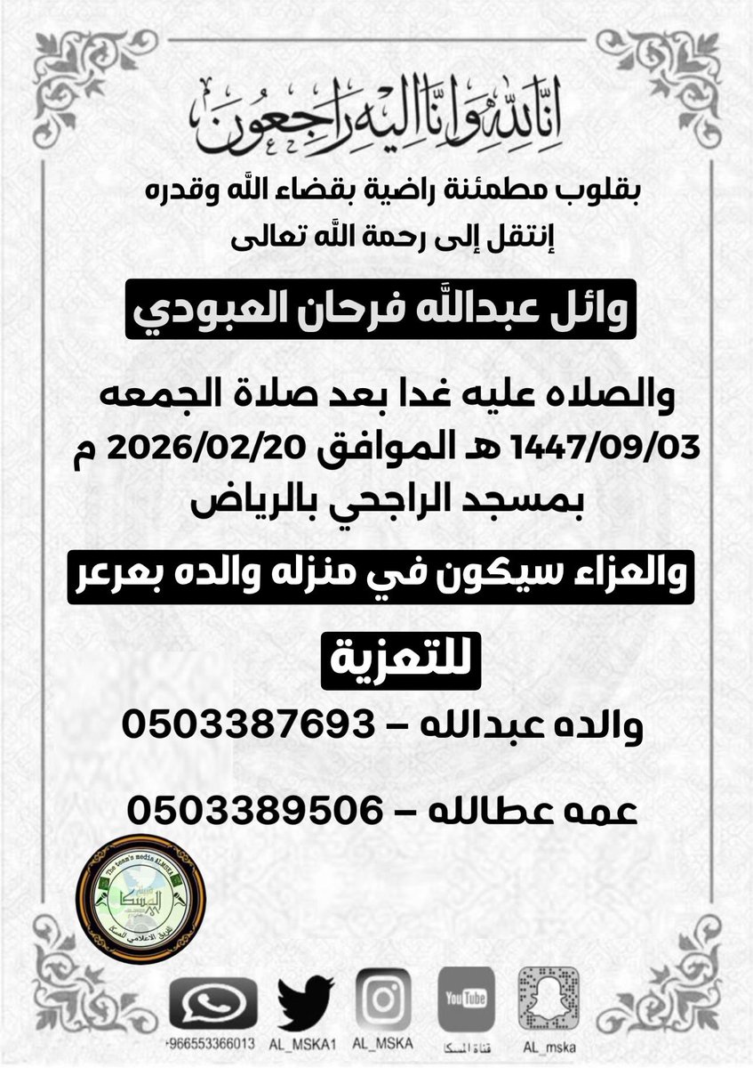 إنا لله وإنا إليه راجعون

انتقل إلى رحمه الله تعالى
 وائل عبدالله فرحان العبودي  
والصلاه عليه غدا بعد صلاة الجمعه 
1447/09/03 هـ الموافق 2026/02/20 م
بمسجد الراجحي بالرياض
والعزاء في منزله والده بعرعر

التعزيه 
والده عبدالله 0503387693
عمه عطالله 0503389506