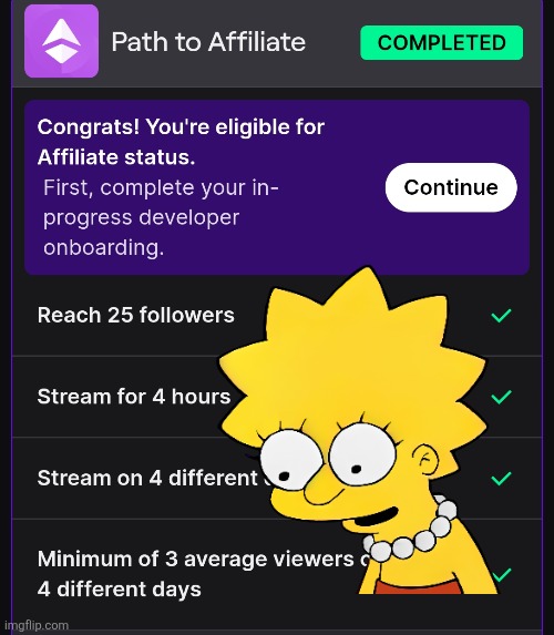 Remeber folks! Check your path to affiliate once you complete all the requirements 

Dont be like me and not realize i had to do onboarding for 7-8 months all the while waiting for a email or something from twitch! XD