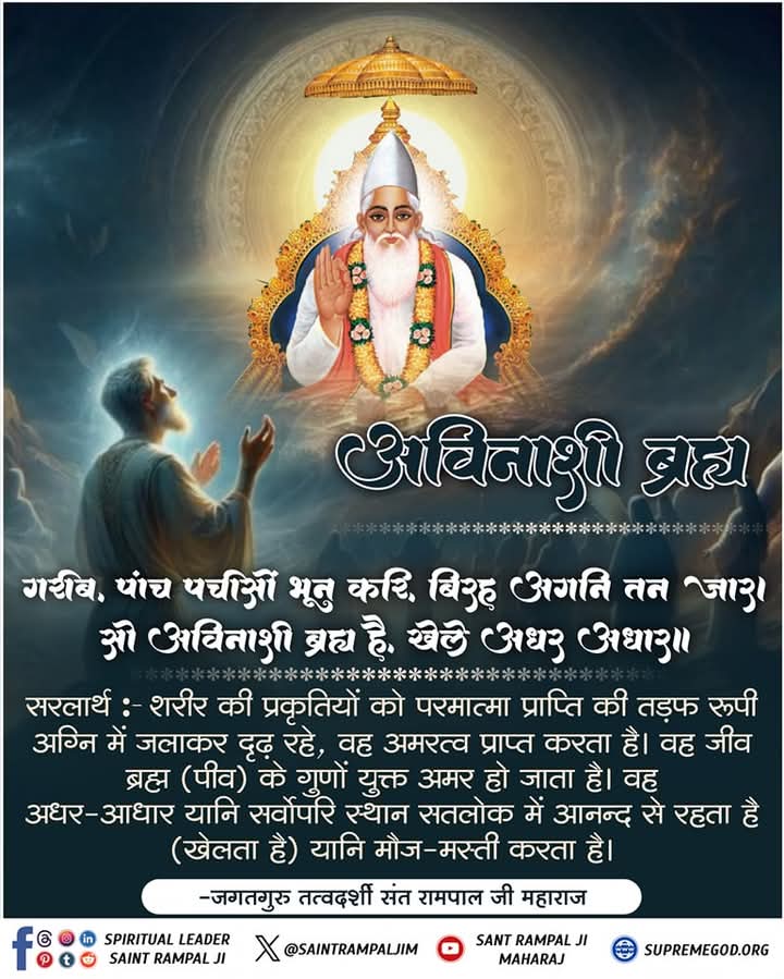 #GodMorningFriday 
गरीब, पांच पचीसों भून करि, बिरह अगनि तन जार। सो अविनासी ब्रह्म है, खेले अधर अधार।।
सरलार्थ:- शरीर की प्रकृतियों को परमात्मा प्राप्ति की तड़फ रूपी अग्नि में जलाकर
दृढ़ रहे, वह अमरत्व प्राप्त करता है। वह जीव ब्रह्म (पीव) के गुणों युक्त अमर हो जाता
है।